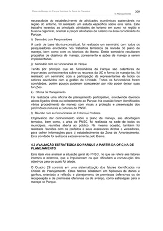 Plano de Manejo do Parque Nacional da Serra da Canastra                        309
                                                             4. Planejamento


necessidade do estabelecimento de atividades econômicas sustentáveis na
região do entorno, foi realizado um estudo específico sobre este tema. Este
trabalho levantou as principais atividades de turismo em curso na região e
buscou organizar, orientar e propor atividades de turismo na área consolidada do
Parque.
i) Seminário com Pesquisadores
A partir de base técnica-conceitual, foi realizado um seminário com todos os
pesquisadores envolvidos nos trabalhos temáticos da revisão do plano de
manejo, bem como com os técnicos do Ibama. Deste seminário resultaram
propostas de objetivos de manejo, zoneamento e ações de manejo a serem
implementadas.
j) Seminário com os Funcionários do Parque
Tendo por princípio que os funcionários do Parque são detentores de
importantes conhecimentos sobre os recursos da UC e forma de maneja-los, foi
realizado um seminário com a participação de representantes de todos os
setores envolvidos com a gestão da Unidade. Todos os funcionários foram
convidados, porém poucos puderam comparecer por não poder deixar suas
funções .
k) Oficina de Planejamento
Foi realizada uma oficina de planejamento participativo, envolvendo diversos
atores ligados direta ou indiretamente ao Parque. Na ocasião foram identificados
vários procedimento de manejo com vistas a proteção e preservação dos
patrimônios naturais e culturais do PNSC.
l) Reunião com as Comunidades do Entorno e Prefeitos
Objetivando dar conhecimento sobre o plano de manejo, sua abordagem
temática, bem como, a área do PNSC, foi realizada na sede de todos os
municípios, reuniões aberta ao público. Na mesma ocasião, também foi
realizada reuniões com os prefeitos e seus assessores diretos e vereadores,
para colher informações para o estabelecimento da Zona de Amortecimento.
Esta atividade foi realizada exclusivamente pelo Ibama.

4.3 AVALIAÇÃO ESTRATÉGICA DO PARQUE A PARTIR DA OFICINA DE
PLANEJAMENTO
Este item visa analisar a situação geral do PNSC, no que se refere aos fatores
internos e externos, que a impulsionam ou que dificultam a consecução dos
objetivos para os quais foi criado.
O Quadro 29 consiste em uma sistematização dos fatores identificados na
Oficina de Planejamento. Estes fatores consistem em hipóteses de danos e
ganhos, orientado a reflexão e planejamento de premissas defensivas ou de
recuperação e de premissas ofensivas ou de avanço, como estratégias para o
manejo do Parque.
 