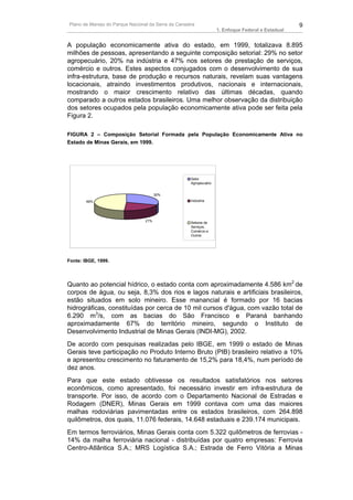 Plano de Manejo do Parque Nacional da Serra da Canastra                                             9
                                                                    1. Enfoque Federal e Estadual


A população economicamente ativa do estado, em 1999, totalizava 8.895
milhões de pessoas, apresentando a seguinte composição setorial: 29% no setor
agropecuário, 20% na indústria e 47% nos setores de prestação de serviços,
comércio e outros. Estes aspectos conjugados com o desenvolvimento de sua
infra-estrutura, base de produção e recursos naturais, revelam suas vantagens
locacionais, atraindo investimentos produtivos, nacionais e internacionais,
mostrando o maior crescimento relativo das últimas décadas, quando
comparado a outros estados brasileiros. Uma melhor observação da distribuição
dos setores ocupados pela população economicamente ativa pode ser feita pela
Figura 2.

FIGURA 2 – Composição Setorial Formada pela População Economicamente Ativa no
Estado de Minas Gerais, em 1999.




                                                     Setor
                                                     Agropecuário


                                       30%
        49%                                          Indústria




                                 21%
                                                     Setores de
                                                     Serviços,
                                                     Comércio e
                                                     Outros




Fonte: IBGE, 1999.




Quanto ao potencial hídrico, o estado conta com aproximadamente 4.586 km2 de
corpos de água, ou seja, 8,3% dos rios e lagos naturais e artificiais brasileiros,
estão situados em solo mineiro. Esse manancial é formado por 16 bacias
hidrográficas, constituídas por cerca de 10 mil cursos d'água, com vazão total de
6.290 m3/s, com as bacias do São Francisco e Paraná banhando
aproximadamente 67% do território mineiro, segundo o Instituto de
Desenvolvimento Industrial de Minas Gerais (INDI-MG), 2002.
De acordo com pesquisas realizadas pelo IBGE, em 1999 o estado de Minas
Gerais teve participação no Produto Interno Bruto (PIB) brasileiro relativo a 10%
e apresentou crescimento no faturamento de 15,2% para 18,4%, num período de
dez anos.
Para que este estado obtivesse os resultados satisfatórios nos setores
econômicos, como apresentado, foi necessário investir em infra-estrutura de
transporte. Por isso, de acordo com o Departamento Nacional de Estradas e
Rodagem (DNER), Minas Gerais em 1999 contava com uma das maiores
malhas rodoviárias pavimentadas entre os estados brasileiros, com 264.898
quilômetros, dos quais, 11.076 federais, 14.648 estaduais e 239.174 municipais.
Em termos ferroviários, Minas Gerais conta com 5.322 quilômetros de ferrovias -
14% da malha ferroviária nacional - distribuídas por quatro empresas: Ferrovia
Centro-Atlântica S.A.; MRS Logística S.A.; Estrada de Ferro Vitória a Minas
 