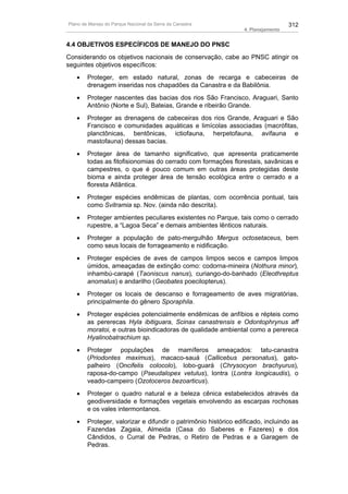 Plano de Manejo do Parque Nacional da Serra da Canastra                            312
                                                                 4. Planejamento


4.4 OBJETIVOS ESPECÍFICOS DE MANEJO DO PNSC
Considerando os objetivos nacionais de conservação, cabe ao PNSC atingir os
seguintes objetivos específicos:
   •    Proteger, em estado natural, zonas de recarga e cabeceiras de
        drenagem inseridas nos chapadões da Canastra e da Babilônia.
   •    Proteger nascentes das bacias dos rios São Francisco, Araguari, Santo
        Antônio (Norte e Sul), Bateias, Grande e ribeirão Grande.
   •    Proteger as drenagens de cabeceiras dos rios Grande, Araguari e São
        Francisco e comunidades aquáticas e limícolas associadas (macrófitas,
        planctônicas, bentônicas, ictiofauna, herpetofauna, avifauna e
        mastofauna) dessas bacias.
   •    Proteger área de tamanho significativo, que apresenta praticamente
        todas as fitofisionomias do cerrado com formações florestais, savânicas e
        campestres, o que é pouco comum em outras áreas protegidas deste
        bioma e ainda proteger área de tensão ecológica entre o cerrado e a
        floresta Atlântica.
   •    Proteger espécies endêmicas de plantas, com ocorrência pontual, tais
        como Svitramia sp. Nov. (ainda não descrita).
   •    Proteger ambientes peculiares existentes no Parque, tais como o cerrado
        rupestre, a “Lagoa Seca” e demais ambientes lênticos naturais.
   •    Proteger a população de pato-mergulhão Mergus octosetaceus, bem
        como seus locais de forrageamento e nidificação.
   •    Proteger espécies de aves de campos limpos secos e campos limpos
        úmidos, ameaçadas de extinção como: codorna-mineira (Nothura minor),
        inhambú-carapé (Taoniscus nanus), curiango-do-banhado (Eleothreptus
        anomalus) e andarilho (Geobates poecilopterus).
   •    Proteger os locais de descanso e forrageamento de aves migratórias,
        principalmente do gênero Sporaphila.
   •    Proteger espécies potencialmente endêmicas de anfíbios e répteis como
        as pererecas Hyla ibitiguara, Scinax canastrensis e Odontophrynus aff
        moratoi, e outras bioindicadoras de qualidade ambiental como a perereca
        Hyalinobatrachium sp.
   •    Proteger populações de mamíferos ameaçados: tatu-canastra
        (Priodontes maximus), macaco-sauá (Callicebus personatus), gato-
        palheiro (Oncifelis colocolo), lobo-guará (Chrysocyon brachyurus),
        raposa-do-campo (Pseudalopex vetulus), lontra (Lontra longicaudis), o
        veado-campeiro (Ozotoceros bezoarticus).
   •    Proteger o quadro natural e a beleza cênica estabelecidos através da
        geodiversidade e formações vegetais envolvendo as escarpas rochosas
        e os vales intermontanos.
   •    Proteger, valorizar e difundir o patrimônio histórico edificado, incluindo as
        Fazendas Zagaia, Almeida (Casa do Saberes e Fazeres) e dos
        Cândidos, o Curral de Pedras, o Retiro de Pedras e a Garagem de
        Pedras.
 