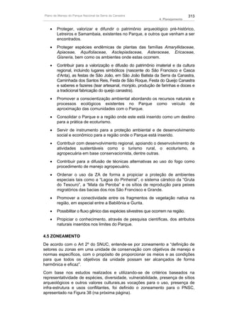 Plano de Manejo do Parque Nacional da Serra da Canastra                              313
                                                                   4. Planejamento


   •    Proteger, valorizar e difundir o patrimônio arqueológico pré-histórico,
        Letreiros e Samambaia, existentes no Parque, e outros que venham a ser
        encontrados.
   •    Proteger espécies endêmicas de plantas das famílias Amaryllidaceae,
        Apiaceae, Aquifoliaceae, Asclepiadaceae, Asteraceae, Ericaceae,
        Gisneria, bem como os ambientes onde estas ocorrem.
   •    Contribuir para a valorização e difusão do patrimônio imaterial e da cultura
        regional, incluindo lugares simbólicos (nascente do São Francisco e Casca
        d’Anta), as festas de São João, em São João Batista da Serra da Canastra,
        Caminhada dos Santos Reis, Festa de São Roque, Festa do Queijo Canastra
        e saberes e fazeres (tear artesanal, monjolo, produção de farinhas e doces e
        a tradicional fabricação do queijo canastra).
   •    Promover a conscientização ambiental abordando os recursos naturais e
        processos ecológicos existentes no Parque como veículo de
        aproximação das comunidades com o Parque.
   •    Consolidar o Parque e a região onde este está inserido como um destino
        para a prática de ecoturismo.
   •    Servir de instrumento para a proteção ambiental e de desenvolvimento
        social e econômico para a região onde o Parque está inserido.
   •    Contribuir com desenvolvimento regional, apoiando o desenvolvimento de
        atividades sustentáveis como o turismo rural, o ecoturismo, a
        agropecuária em base conservacionista, dentre outras.
   •    Contribuir para a difusão de técnicas alternativas ao uso do fogo como
        procedimento de manejo agropecuário.
   •    Ordenar o uso da ZA de forma a propiciar a proteção de ambientes
        especiais tais como a “Lagoa do Pinheiral”, o sistema cárstico da “Gruta
        do Tesouro”, a “Mata da Peroba” e os sítios de reprodução para peixes
        migratórios das bacias dos rios São Francisco e Grande.
   •    Promover a conectividade entre os fragmentos de vegetação nativa na
        região, em especial entre a Babilônia e Gurita.
   •    Possibilitar o fluxo gênico das espécies silvestres que ocorrem na região.
   •    Propiciar o conhecimento, através de pesquisa científicas, dos atributos
        naturais inseridos nos limites do Parque.

4.5 ZONEAMENTO
De acordo com o Art 2º do SNUC, entende-se por zoneamento a “definição de
setores ou zonas em uma unidade de conservação com objetivos de manejo e
normas específicos, com o propósito de proporcionar os meios e as condições
para que todos os objetivos da unidade possam ser alcançados de forma
harmônica e eficaz”.
Com base nos estudos realizados e utilizando-se de critérios baseados na
representatividade de espécies, diversidade, vulnerabilidade, presença de sítios
arqueológicos e outros valores culturais,as vocações para o uso, presença de
infra-estrutura e usos conflitantes, foi definido o zoneamento para o PNSC,
apresentado na Figura 38 (na próxima página).
 