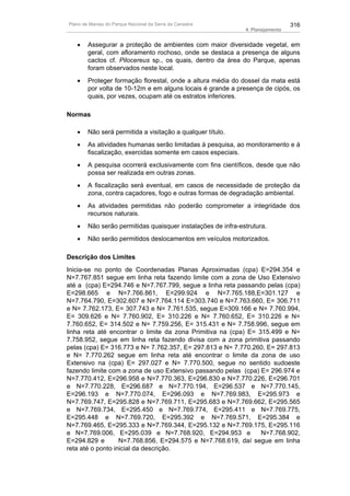 Plano de Manejo do Parque Nacional da Serra da Canastra                         316
                                                              4. Planejamento


   •    Assegurar a proteção de ambientes com maior diversidade vegetal, em
        geral, com afloramento rochoso, onde se destaca a presença de alguns
        cactos cf. Pilocereus sp., os quais, dentro da área do Parque, apenas
        foram observados neste local.
   •    Proteger formação florestal, onde a altura média do dossel da mata está
        por volta de 10-12m e em alguns locais é grande a presença de cipós, os
        quais, por vezes, ocupam até os estratos inferiores.

Normas

   •    Não será permitida a visitação a qualquer título.
   •    As atividades humanas serão limitadas à pesquisa, ao monitoramento e à
        fiscalização, exercidas somente em casos especiais.
   •    A pesquisa ocorrerá exclusivamente com fins científicos, desde que não
        possa ser realizada em outras zonas.
   •    A fiscalização será eventual, em casos de necessidade de proteção da
        zona, contra caçadores, fogo e outras formas de degradação ambiental.
   •    As atividades permitidas não poderão comprometer a integridade dos
        recursos naturais.
   •    Não serão permitidas quaisquer instalações de infra-estrutura.
   •    Não serão permitidos deslocamentos em veículos motorizados.

Descrição dos Limites
Inicia-se no ponto de Coordenadas Planas Aproximadas (cpa) E=294.354 e
N=7.767.851 segue em linha reta fazendo limite com a zona de Uso Extensivo
até a (cpa) E=294.746 e N=7.767.799, segue a linha reta passando pelas (cpa)
E=298.665 e N=7.766.861, E=299.924 e N=7.765.188,E=301.127 e
N=7.764.790, E=302.607 e N=7.764.114 E=303.740 e N=7.763.660, E= 306.711
e N= 7.762.173, E= 307.743 e N= 7.761.535, segue E=309.166 e N= 7.760.994,
E= 309.626 e N= 7.760.902, E= 310.226 e N= 7.760.652, E= 310.226 e N=
7.760.652, E= 314.502 e N= 7.759.256, E= 315.431 e N= 7.758.996, segue em
linha reta até encontrar o limite da zona Primitiva na (cpa) E= 315.499 e N=
7.758.952, segue em linha reta fazendo divisa com a zona primitiva passando
pelas (cpa) E= 316.773 e N= 7.762.357, E= 297.813 e N= 7.770.260, E= 297.813
e N= 7.770.262 segue em linha reta até encontrar o limite da zona de uso
Extensivo na (cpa) E= 297.027 e N= 7.770.500, segue no sentido sudoeste
fazendo limite com a zona de uso Extensivo passando pelas (cpa) E= 296.974 e
N=7.770.412, E=296.958 e N=7.770.363, E=296.830 e N=7.770.226, E=296.701
e N=7.770.228, E=296.687 e N=7.770.194, E=296.537 e N=7.770.145,
E=296.193 e N=7.770.074, E=296.093 e N=7.769.983, E=295.973 e
N=7.769.747, E=295.828 e N=7.769.711, E=295.683 e N=7.769.662, E=295.565
e N=7.769.734, E=295.450 e N=7.769.774, E=295.411 e N=7.769.775,
E=295.448 e N=7.769.720, E=295.392 e N=7.769.571, E=295.384 e
N=7.769.465, E=295.333 e N=7.769.344, E=295.132 e N=7.769.175, E=295.116
e N=7.769.006, E=295.039 e N=7.768.920, E=294.953 e              N=7.768.902,
E=294.829 e        N=7.768.856, E=294.575 e N=7.768.619, daí segue em linha
reta até o ponto inicial da descrição.
 