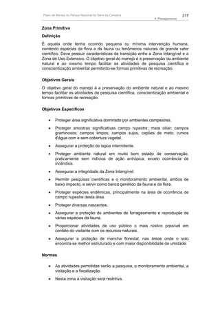 Plano de Manejo do Parque Nacional da Serra da Canastra                         317
                                                              4. Planejamento


Zona Primitiva
Definição
É aquela onde tenha ocorrido pequena ou mínima intervenção humana,
contendo espécies da flora e da fauna ou fenômenos naturais de grande valor
científico. Deve possuir características de transição entre a Zona Intangível e a
Zona de Uso Extensivo. O objetivo geral do manejo é a preservação do ambiente
natural e ao mesmo tempo facilitar as atividades de pesquisa científica e
conscientização ambiental permitindo-se formas primitivas de recreação.

Objetivos Gerais
O objetivo geral do manejo á a preservação do ambiente natural e ao mesmo
tempo facilitar as atividades de pesquisa científica, conscientização ambiental e
formas primitivas de recreação.

Objetivos Específicos

   •    Proteger área significativa dominado por ambientes campestres.
   •    Proteger amostras significativas campo rupestre; mata ciliar; campos
        graminosos; campos limpos; campos sujos, capões de mato; cursos
        d'água com e sem cobertura vegetal.
   •    Assegurar a proteção de lagoa intermitente.
   •    Proteger ambiente natural em muito bom estado de conservação,
        praticamente sem indícios de ação antrópica, exceto ocorrência de
        incêndios.
   •    Assegurar a integridade da Zona Intangível.
   •    Permitir pesquisas científicas e o monitoramento ambiental, ambos de
        baixo impacto, e servir como banco genético da fauna e da flora.
   •    Proteger espécies endêmicas, principalmente na área de ocorrência de
        campo rupestre desta área.
   •    Proteger diversas nascentes.
   •    Assegurar a proteção de ambientes de forrageamento e reprodução de
        várias espécies da fauna.
   •    Proporcionar atividades de uso público o mais rústico possível em
        contato do visitante com os recursos naturais.
   •    Assegurar a proteção de mancha florestal, nas áreas onde o solo
        encontra-se melhor estruturado e com maior disponibilidade de umidade.

Normas

   •    As atividades permitidas serão a pesquisa, o monitoramento ambiental, a
        visitação e a fiscalização.
   •    Nesta zona a visitação será restritiva.
 