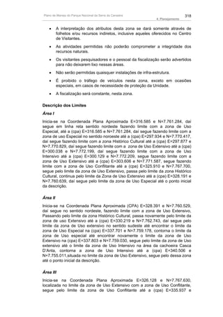 Plano de Manejo do Parque Nacional da Serra da Canastra                           318
                                                                4. Planejamento


   •      A interpretação dos atributos desta zona se dará somente através de
          folhetos e/ou recursos indiretos, inclusive aqueles oferecidos no Centro
          de Visitantes.
   •      As atividades permitidas não poderão comprometer a integridade dos
          recursos naturais.
   •      Os visitantes pesquisadores e o pessoal da fiscalização serão advertidos
          para não deixarem lixo nessas áreas.
   •      Não serão permitidas quaisquer instalações de infra-estrutura.
   •      É proibido o tráfego de veículos nesta zona, exceto em ocasiões
          especiais, em casos de necessidade de proteção da Unidade.
   •      A fiscalização será constante, nesta zona.

Descrição dos Limites
Área I
Inicia-se na Coordenada Plana Aproximada E=316.585 e N=7.761.284, daí
segue em linha reta sentido nordeste fazendo limite com a zona de Uso
Especial, até a (cpa) E=316.585 e N=7.761.284, daí segue fazendo limite com a
zona de uso Especial no sentido noroeste até a (cpa) E=297.934 e N=7.770.417,
daí segue fazendo limite com a zona Histórico Cultural até a (cpa) E=297.877 e
N=7.770.829, daí segue fazendo limite com a zona de Uso Extensivo até a (cpa)
E=300.038 e N=7.772.199, daí segue fazendo limite com a zona de Uso
Intensivo até a (cpa) E=300.129 e N=7.772.209, segue fazendo limite com a
zona de Uso Extensivo até a (cpa) E=303.606 e N=7.771.587, segue fazendo
limite com a zona de Uso Conflitante até a (cpa) E=325.910 e N=7.767.700,
segue pelo limite da zona de Uso Extensivo, passa pelo limite da zona Histórico
Cultural, continua pelo limite da Zona de Uso Extensivo até a (cpa) E=328.191 e
N=7.760.639, daí segue pelo limite da zona de Uso Especial até o ponto inicial
da descrição.

Área II
Inicia-se na Coordenada Plana Aproximada (CPA) E=328.391 e N=7.760.529,
daí segue no sentido nordeste, fazendo limite com a zona de Uso Extensivo,
Passando pelo limite da zona Histórico Cultural, passa novamente pelo limite da
zona de uso Extensivo até a (cpa) E=330.219 e N=7.762.743, daí segue pelo
limite da zona de Uso extensivo no sentido sudeste até encontrar o limite da
zona de Uso Especial na (cpa) E=337.701 e N=7.759.178, contorna o limite da
zona de Uso especial até encontrar novamente o limite da zona de Uso
Extensivo na (cpa) E=337.803 e N=7.759.030, segue pelo limite da zona de Uso
extensivo até o limite da zona de Uso Intensivo na área da cachoeira Casca
D’Anta, contorna a zona de Uso Intensivo até a (cpa) E=340.506 e
N=7.755.011,situada no limite da zona de Uso Extensivo, segue pelo dessa zona
até o ponto inicial da descrição.

Área III
Inicia-se na Coordenada Plana Aproximada E=326.128 e N=7.767.630,
localizada no limite da zona de Uso Extensivo com a zona de Uso Conflitante,
segue pelo limite da zona de Uso Conflitante até a (cpa) E=335.937 e
 