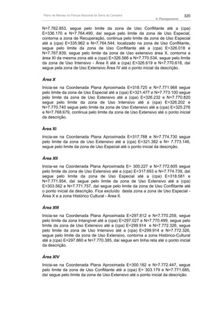 Plano de Manejo do Parque Nacional da Serra da Canastra                        320
                                                             4. Planejamento


N=7.762.853, segue pelo limite da zona de Uso Conflitante até a (cpa)
E=336.170 e N=7.764.490, daí segue pelo limite da zona de Uso Especial,
contorna a zona de Recuperação, continua pelo limite da zona de Uso Especial
até a (cpa) E=335.962 e N=7.764.544, localizado na zona de Uso Conflitante,
segue pelo limite da zona de Uso Conflitante até a (cpa) E=326.018 e
N=7.767.839, segue pelo limite da zona de Uso extensivo área X, contorna a
área XI da mesma zona até a (cpa) E=326.566 e N=7.770.534, segue pelo limite
da zona de Uso Intensivo - Área II até a (cpa) E=326.619 e N=7.770.618, daí
segue pela zona de Uso Extensivo Área IV até o ponto inicial da descrição.

Área X
Inicia-se na Coordenada Plana Aproximada E=318.725 e N=7.771.968 segue
pelo limite da zona de Uso Especial até a (cpa) E=321.477 e N=7.773.100 segue
pelo limite da zona de Uso Extensivo até a (cpa) E=326.232 e N=7.770.820
segue pelo limite da zona de Uso Intensivo até a (cpa) E=326.202 e
N=7.770.740 segue pelo limite da zona de Uso Extensivo até a (cpa) E=325.276
e N=7.768.679, continua pelo limite da zona de Uso Extensivo até o ponto inicial
da descrição.

Área XI
Inicia-se na Coordenada Plana Aproximada E=317.788 e N=7.774.730 segue
pelo limite da zona de Uso Extensivo até a (cpa) E=321.382 e N= 7.773.146,
segue pelo limite da zona de Uso Especial até o ponto inicial da descrição.

Área XII
Inicia-se na Coordenada Plana Aproximada E= 300.227 e N=7.772.605 segue
pelo limite da zona de Uso Extensivo até a (cpa) E=317.693 e N=7.774.739, daí
segue pelo limite da zona de Uso Especial até a (cpa) E=318.581 e
N=7.771.954, daí segue pelo limite da zona de Uso Extensivo até a (cpa)
E=303.562 e N=7.771.757, daí segue pelo limite da zona de Uso Conflitante até
o ponto inicial da descrição. Fica excluído desta zona a zona de Uso Especial -
Área X e a zona Histórico Cultural - Área II.

Área XIII
Inicia-se na Coordenada Plana Aproximada E=297.812 e N=7.770.259, segue
pelo limite da zona Intangível até a (cpa) E=297.027 e N=7.770.499, segue pelo
limite da zona de Uso Extensivo até a (cpa) E=299.914 e N=7.772.326, segue
pelo limite da zona de Uso Intensivo até a (cpa) E=299.914 e N=7.772.326,
segue pelo limite da zona de Uso Extensivo, contorna a zona Histórico-Cultural
até a (cpa) E=297.860 e N=7.770.385, daí segue em linha reta até o ponto inicial
da descrição.

Área XIV
Inicia-se na Coordenada Plana Aproximada E=300.182 e N=7.772.447, segue
pelo limite da zona de Uso Conflitante até a (cpa) E= 303.179 e N=7.771.685,
daí segue pelo limite da zona de Uso Extensivo até o ponto inicial da descrição.
 