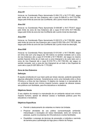 Plano de Manejo do Parque Nacional da Serra da Canastra                          321
                                                               4. Planejamento


Área XV
Inicia-se na Coordenada Plana Aproximada E=304.172 e N=7.771.603, segue
pelo limite da zona de Uso Extensivo até a (cpa) E=308.473 e N=7.770.709,
segue pelo limite da zona de Uso Conflitante, até o ponto inicial da descrição.

Área XVI
Inicia-se na Coordenada Plana Aproximada E=309.987 e N=7.770.817 segue
pelo limite da zona de Uso Extensivo até a (cpa) E=321.437e N=7.769.362,
segue pelo limite da zona de Uso Conflitante até o ponto inicial da descrição.

Área XVII
Inicia-se na Coordenada Plana Aproximada E=322.215 e N=7.769.099, segue
pelo limite da zona de Uso Extensivo até a (cpa) E=325.758 e N=7.767.930, daí
segue pelo limite da zona de Uso Conflitante até o ponto inicial da descrição.

Área XVIII
Inicia-se na Coordenada Plana Aproximada E=315.461 e N=7.758.860, segue
em linha reta com uma largura de 100 metros no sentido nordeste com a zona
de Uso Extensivo até a (cpa) E=315.500 e N=7.758.951, daí segue no mesmo
sentido fazendo limite de um lado com a zona Intangível e do outro lado com a
zona de Uso Especial até a (cpa) E=316.772 e N=7.762.354, daí segue no
sentido noroeste, com a zona de Uso Intangível de um lado e Uso Especial do
outro até a (cpa) E=297.809 e N= 7.770.263.

Zona de Uso Extensivo
Definição
É aquela constituída em sua maior parte por áreas naturais, podendo apresentar
algumas alterações humanas. Caracteriza-se como uma transição entre a Zona
Primitiva e a Zona de Uso Intensivo. O objetivo do manejo é a manutenção de
um ambiente natural com mínimo impacto humano, apesar de oferecer acesso
aos públicos com facilidade, para fins educativos e recreativos.

Objetivos Gerais
O seu objetivo do manejo é a manutenção de um ambiente natural com mínimo
impacto humano, apesar de oferecer acesso e facilidade públicos para fins
educativos e recreativos.

Objetivos Específicos

   •    Permitir o deslocamento de visitantes no interior da Unidade.
   •    Propiciar atividades de uso público (conscientização ambiental,
        interpretação e recreação) em baixa intensidade, tanto em número de
        pessoas, quanto na presença de infra-estrutura e outras facilidades.
   •    Possibilitar o emprego de técnicas de prevenção a incêndios e servindo
        de barreira para a penetração do fogo para o interior do Parque.
 