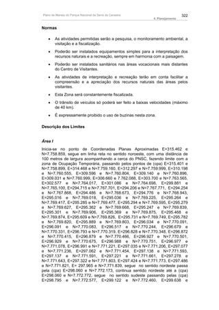 Plano de Manejo do Parque Nacional da Serra da Canastra                        322
                                                             4. Planejamento


Normas

   •     As atividades permitidas serão a pesquisa, o monitoramento ambiental, a
         visitação e a fiscalização.
   •     Poderão ser instalados equipamentos simples para a interpretação dos
         recursos naturais e a recreação, sempre em harmonia com a paisagem.
   •     Poderão ser instalados sanitários nas áreas vocacionais mais distantes
         do Centro de Visitantes.
   •     As atividades de interpretação e recreação terão em conta facilitar a
         compreensão e a apreciação dos recursos naturais das áreas pelos
         visitantes.
   •     Esta Zona será constantemente fiscalizada.
   •     O trânsito de veículos só poderá ser feito a baixas velocidades (máximo
         de 40 km).
   •     É expressamente proibido o uso de buzinas nesta zona.

Descrição dos Limites


Área I
Inicia-se no ponto de Coordenadas Planas Aproximadas E=315.462 e
N=7.758.859, segue em linha reta no sentido noroeste, com uma distância de
100 metros de largura acompanhando a cerca do PNSC, fazendo limite com a
zona de Ocupação Temporária, passando pelos pontos de (cpa) E=315.401 e
N=7.758.899, E=314.468 e N=7.759.160, E=312.297 e N=7.759.999, E=310.198
e N=7.760.555, E=309.596 e N=7.760.804, E=309.140 e N=7.760.896,
E=309.031 e N=7.760.999, E=306.660 e 7.762.088, E=303.700 e N=7.763.565,
E=302.577 e N=7.764.017, E=301.086 e N=7.764.698, E=299.881 e
N=7.765.100, E=294.715 e N=7.767.701, E=294.206 e N=7.767.771, E=294.254
e N=7.767.868, E=294.486 e N=7.768.673, E=294.776 e N=7.768.943,
E=295.016 e N=7.769.018, E=295.036 e N=7.769.225, E=295.264 e
N=7.769.417, E=295.285 e N=7.769.477, E=295.294 e N=7.769.595, E=295.279
e N=7.769.627, E=295.362 e N=7.769.668, E=295.247 e N=7.769.839,
E=295.301 e N=7.769.906, E=295.369 e N=7.769.875, E=295.468 e
N=7.769.874, E=295.609 e N=7.769.826, E=295.731 e N=7.769.749, E=295.782
e N=7.769.820, E=295.889 e N=7.769.803, E=296.034 e N=7.770.091,
E=296.091 e N=7.770.083, E=296.517 e N=7.770.244, E=296.679 e
N=7.770.331, E=296.793 e N=7.770.319, E=296.828 e N=7.770.348, E=296.872
e N=7.770.415, E=296.879 e N=7.770.466, E=296.927 e N=7.770.501,
E=296.929 e N=7.770.675, E=296.988 e N=7.770.751, E=296.977 e
N=7.771.078, E=296.991 e N=7.771.221, E=297.035 e N=7.771.206, E=297.077
e N=7.771.236, E=297.062 e N=7.771.454, E=297.138 e N=7.771.593,
E=297.137 e N=7.771.591, E=297.221 e N=7.771.661, E=297.278 e
N=7.771.643, E=297.322 e N=7.771.803, E=297.424 e N=7.771.773, E=297.486
e N=7.771.821, E= 297.965 e N=7.771.839, segue no sentido nordeste passa
pela (cpa) E=298.060 e N=7.772.173, continua sentido nordeste até a (cpa)
E=298.060 e N=7.772.772, segue no sentido sudeste passando pelas (cpa)
E=298.795 e N=7.772.577, E=299.122 e N=7.772.460, E=299.638 e
 