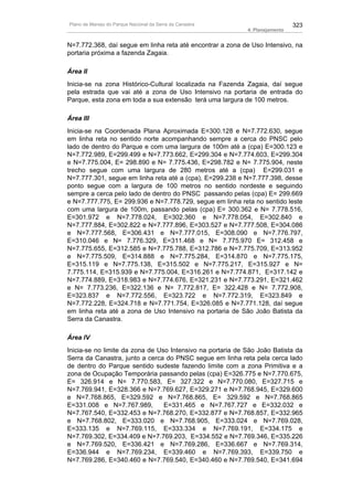 Plano de Manejo do Parque Nacional da Serra da Canastra                       323
                                                            4. Planejamento


N=7.772.368, daí segue em linha reta até encontrar a zona de Uso Intensivo, na
portaria próxima a fazenda Zagaia.

Área II
Inicia-se na zona Histórico-Cultural localizada na Fazenda Zagaia, daí segue
pela estrada que vai até a zona de Uso Intensivo na portaria de entrada do
Parque, esta zona em toda a sua extensão terá uma largura de 100 metros.

Área III
Inicia-se na Coordenada Plana Aproximada E=300.128 e N=7.772.630, segue
em linha reta no sentido norte acompanhando sempre a cerca do PNSC pelo
lado de dentro do Parque e com uma largura de 100m até a (cpa) E=300.123 e
N=7.772.989, E=299.499 e N=7.773.662, E=299.304 e N=7.774.603, E=299.304
e N=7.775.004, E= 298.890 e N= 7.775.436, E=298.782 e N= 7.775.904, neste
trecho segue com uma largura de 280 metros até a (cpa) E=299.031 e
N=7.777.301, segue em linha reta até a (cpa), E=299.238 e N=7.777.398, desse
ponto segue com a largura de 100 metros no sentido nordeste e seguindo
sempre a cerca pelo lado de dentro do PNSC passando pelas (cpa) E= 299.669
e N=7.777.775, E= 299.936 e N=7.778.729, segue em linha reta no sentido leste
com uma largura de 100m, passando pelas (cpa) E= 300.362 e N= 7.778.516,
E=301.972 e N=7.778.024, E=302.360 e N=7.778.054, E=302.840 e
N=7.777.884, E=302.822 e N=7.777.896, E=303.527 e N=7.777.508, E=304.086
e N=7.777.568, E=306.431 e N=7.777.015, E=308.090 e N=7.776.797,
E=310.046 e N= 7.776.329, E=311.468 e N= 7.775.970 E= 312.458 e
N=7.775.655, E=312.585 e N=7.775.788, E=312.786 e N=7.775.709, E=313.952
e N=7.775.509, E=314.888 e N=7.775.284, E=314.870 e N=7.775.175,
E=315.119 e N=7.775.138, E=315.502 e N=7.775.217, E=315.927 e N=
7.775.114, E=315.939 e N=7.775.004, E=316.261 e N=7.774.871, E=317.142 e
N=7.774.889, E=318.983 e N=7.774.676, E=321.231 e N=7.773.291, E=321.462
e N= 7.773.236, E=322.136 e N= 7.772.817, E= 322.428 e N= 7.772.908,
E=323.837 e N=7.772.556, E=323.722 e N=7.772.319, E=323.849 e
N=7.772.228, E=324.718 e N=7.771.754, E=326.085 e N=7.771.128, daí segue
em linha reta até a zona de Uso Intensivo na portaria de São João Batista da
Serra da Canastra.

Área IV
Inicia-se no limite da zona de Uso Intensivo na portaria de São João Batista da
Serra da Canastra, junto a cerca do PNSC segue em linha reta pela cerca lado
de dentro do Parque sentido sudeste fazendo limite com a zona Primitiva e a
zona de Ocupação Temporária passando pelas (cpa) E=326.775 e N=7.770.675,
E= 326.914 e N= 7.770.583, E= 327.322 e N=7.770.080, E=327.715 e
N=7.769.941, E=328.366 e N=7.769.627, E=329.271 e N=7.768.945, E=329.600
e N=7.768.865, E=329.592 e N=7.768.865, E= 329.592 e N=7.768.865
E=331.008 e N=7.767.989,         E=331.465 e N=7.767.727 e E=332.032 e
N=7.767.540, E=332.453 e N=7.768.270, E=332.877 e N=7.768.857, E=332.965
e N=7.768.802, E=333.020 e N=7.768.905, E=333.024 e N=7.769.028,
E=333.135 e N=7.769.115, E=333.334 e N=7.769.191, E=334.175 e
N=7.769.302, E=334.409 e N=7.769.203, E=334.552 e N=7.769.346, E=335.226
e N=7.769.520, E=336.421 e N=7.769.286, E=336.667 e N=7.769.314,
E=336.944 e N=7.769.234, E=339.460 e N=7.769.393, E=339.750 e
N=7.769.286, E=340.460 e N=7.769.540, E=340.460 e N=7.769.540, E=341.694
 