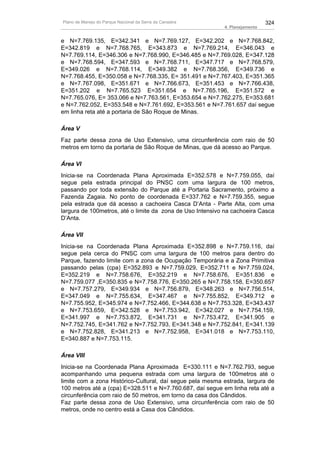 Plano de Manejo do Parque Nacional da Serra da Canastra                      324
                                                           4. Planejamento


e N=7.769.135, E=342.341 e N=7.769.127, E=342.202 e N=7.768.842,
E=342.819 e N=7.768.765, E=343.873 e N=7.769.214, E=346.043 e
N=7.769.114, E=346.306 e N=7.768.990, E=346.485 e N=7.769.028, E=347.128
e N=7.768.594, E=347.593 e N=7.768.711, E=347.717 e N=7.768.579,
E=349.026 e N=7.768.114, E=349.382 e N=7.768.356, E=349.736 e
N=7.768.455, E=350.058 e N=7.768.335, E= 351.491 e N=7.767.403, E=351.365
e N=7.767.098, E=351.671 e N=7.766.673, E=351.453 e N=7.766.438,
E=351.202 e N=7.765.523 E=351.654 e N=7.765.196, E=351.572 e
N=7.765.076, E= 353.066 e N=7.763.561, E=353.654 e N=7.762.275, E=353.681
e N=7.762.052, E=353.548 e N=7.761.692, E=353.561 e N=7.761.657 daí segue
em linha reta até a portaria de São Roque de Minas.

Área V
Faz parte dessa zona de Uso Extensivo, uma circunferência com raio de 50
metros em torno da portaria de São Roque de Minas, que dá acesso ao Parque.

Área VI
Inicia-se na Coordenada Plana Aproximada E=352.578 e N=7.759.055, daí
segue pela estrada principal do PNSC com uma largura de 100 metros,
passando por toda extensão do Parque até a Portaria Sacramento, próximo a
Fazenda Zagaia. No ponto de coordenada E=337.762 e N=7.759.355, segue
pela estrada que dá acesso a cachoeira Casca D’Anta - Parte Alta, com uma
largura de 100metros, até o limite da zona de Uso Intensivo na cachoeira Casca
D’Anta.

Área VII
Inicia-se na Coordenada Plana Aproximada E=352.898 e N=7.759.116, daí
segue pela cerca do PNSC com uma largura de 100 metros para dentro do
Parque, fazendo limite com a zona de Ocupação Temporária e a Zona Primitiva
passando pelas (cpa) E=352.893 e N=7.759.029, E=352.711 e N=7.759.024,
E=352.219 e N=7.758.676, E=352.219 e N=7.758.676, E=351.836 e
N=7.759.077 ,E=350.835 e N=7.758.776, E=350.265 e N=7.758.158, E=350.657
e N=7.757.279, E=349.934 e N=7.756.879, E=348.263 e N=7.756.514,
E=347.049 e N=7.755.634, E=347.467 e N=7.755.852, E=349.712 e
N=7.755.952, E=345.974 e N=7.752.466, E=344.638 e N=7.753.328, E=343.437
e N=7.753.659, E=342.528 e N=7.753.942, E=342.027 e N=7.754.159,
E=341.997 e N=7.753.872, E=341.731 e N=7.753.472, E=341.905 e
N=7.752.745, E=341.762 e N=7.752.793, E=341.348 e N=7.752.841, E=341.139
e N=7.752.828, E=341.213 e N=7.752.958, E=341.018 e N=7.753.