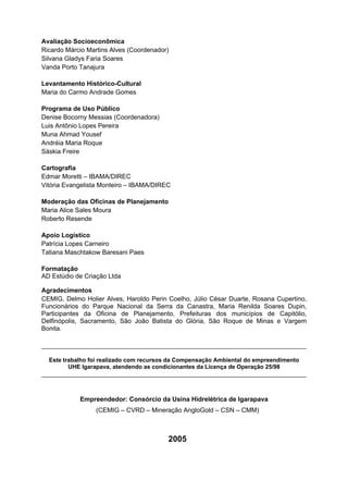 Avaliação Socioeconômica
Ricardo Márcio Martins Alves (Coordenador)
Silvana Gladys Faria Soares
Vanda Porto Tanajura

Levantamento Histórico-Cultural
Maria do Carmo Andrade Gomes

Programa de Uso Público
Denise Bocorny Messias (Coordenadora)
Luis Antônio Lopes Pereira
Muna Ahmad Yousef
Andréia Maria Roque
Sáskia Freire

Cartografia
Edmar Moretti – IBAMA/DIREC
Vitória Evangelista Monteiro – IBAMA/DIREC

Moderação das Oficinas de Planejamento
Maria Alice Sales Moura
Roberto Resende

Apoio Logístico
Patrícia Lopes Carneiro
Tatiana Maschtakow Baresani Paes

Formatação
AD Estúdio de Criação Ltda

Agradecimentos
CEMIG, Delmo Holier Alves, Haroldo Perin Coelho, Júlio César Duarte, Rosana Cupertino,
Funcionários do Parque Nacional da Serra da Canastra, Maria Renilda Soares Dupin,
Participantes da Oficina de Planejamento, Prefeituras dos municípios de Capitólio,
Delfinópolis, Sacramento, São João Batista do Glória, São Roque de Minas e Vargem
Bonita.

__________________________________________________________________________

  Este trabalho foi realizado com recursos da Compensação Ambiental do empreendimento
         UHE Igarapava, atendendo as condicionantes da Licença de Operação 25/98
__________________________________________________________________________


            Empreendedor: Consórcio da Usina Hidrelétrica de Igarapava
                  (CEMIG – CVRD – Mineração AngloGold – CSN – CMM)



                                         2005
 