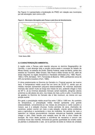 Plano de Manejo do Parque Nacional da Serra da Canastra                                                      17
                                              2. Análise da Região da Unidade de Conservação


Na Figura 4 é apresentada a localização do PNSC em relação aos municípios
por ele abrangido, bem como a ZA.


Figura 4 – Municípios Abrangidos pelo Parque e pela Zona de Amortecimento.

                                    Tapira



  Sacramento                         Zona de Amortecimento



                                                               São Roque de Minas

                                         P.N. da Serra da Canastra




       Ibiraci            Delfinópolis

                                                                      Vargem Bonita




                                                                                                 Piuí
                 Cássia
                                   Passos
                                                      São João Batista do Glória

                                                                                                 Capitólio



                                                                          Alpinópolis
                                                                                 São José da Barra




Fonte: Ibama, 2004.




2.2 CARACTERIZAÇÃO AMBIENTAL
A região onde o Parque está inserido situa-se no domínio fitogeográfico do
Cerrado, o qual abrange toda a porção centro-oeste e noroeste do estado de
Minas Gerais, os estados de Goiás, Distrito Federal, oeste da Bahia, partes dos
estados do Tocantins, Mato Grosso, São Paulo e Mato Grosso do Sul, além de
áreas disjuntas na região Amazônica e Nordeste (Andrade-Lima, 1966; Rizzini,
1963 e 1979; Ab’Saber, 1971; Fernandes & Bezerra, 1990), perfazendo cerca de
25% do território brasileiro (Ferri, 1980).
O clima predominante no Domínio do Cerrado é o Tropical sazonal, de inverno
seco. A temperatura média anual fica em torno de 22-23º C, sendo que as
médias mensais apresentam pequena estacionalidade. As máximas absolutas
mensais não variam muito ao longo dos meses do ano, podendo chegar a mais
de 40º C. Já as mínimas absolutas mensais variam bastante, atingindo valores
próximos ou até abaixo de zero, nos meses de maio, junho e julho. A ocorrência
de geadas no Domínio do Cerrado não é fato incomum, ao menos em sua
porção austral.
Em geral, a precipitação média anual fica entre 1.200 e 1.800 mm. Ao contrário
da temperatura, a precipitação média mensal apresenta uma grande
estacionalidade, concentrando-se nos meses de primavera e verão (outubro a
março), que é a estação chuvosa. Curtos períodos de seca, chamados de
veranicos, podem ocorrer em meio a esta estação, criando sérios problemas
para a agricultura e aumentando o risco de incêndios. No período de maio a
setembro os índices pluviométricos mensais reduzem-se bastante, podendo
chegar a zero. Disto resulta uma estação seca de três a cinco meses de
duração. No início deste período a ocorrência de nevoeiros é comum nas
primeiras horas das manhãs, formando-se grande quantidade de orvalho sobre
as plantas e umedecendo o solo. Já no período da tarde os índices de umidade
 