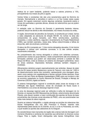Plano de Manejo do Parque Nacional da Serra da Canastra                                        18
                                              2. Análise da Região da Unidade de Conservação


relativa do ar caem bastante, podendo baixar a valores próximos a 15%,
principalmente nos meses de julho e agosto.
Ventos fortes e constantes não são uma característica geral do Domínio do
Cerrado. Normalmente a atmosfera é calma e o ar fica muitas vezes quase
parado. Em agosto costumam ocorrer algumas ventanias, levantando poeira e
cinzas de queimadas a grandes alturas, através de redemoinhos que se podem
ver de longe.
A radiação solar no Domínio do Cerrado é geralmente bastante intensa,
podendo reduzir-se devido à alta nebulosidade, nos meses chuvosos do verão.
A região, denominada de planaltos da Canastra, é constituída por cristas, barras
e vales adaptados às estruturas de direção NO-SE. As rochas na área são
componentes do grupo Canastra, com filitos sericita-xistos, quartzitos,
micaxistos, e xistos calcíferos, segundo o levantamento do Projeto Radambrasil
(1983), que também assinalou, nessa área, falhas indiscriminadas e falhas de
empurrão, além de sinclinais e anticlinais.
O relevo da ZA é composto por: 1) dos morros alongados elevados; 2) de morros
alongados e colinas com vertentes convexas; e 3) das colinas amplas,
suavemente onduladas.
No compartimento dos morros alongados e colinas com vertentes convexas,
predominam rochas do grupo Bambuí, neste compartimento são encontradas as
formações calcárias que podem ser observadas somente a sudeste de São
Roque de Minas, onde se destaca um sistema de drenagem subterrâneo, típico
de áreas cársticas. Depressões fechadas (dolinas) também integram o
modelado.
Afloramentos calcários surgem esporadicamente nas vertentes. Apesar de estar
fora da ZA nesse cenário destaca-se a gruta do Tesouro, com mais de 1.000 m
de desenvolvimento (soma dos condutos), apresentando uma drenagem ativa,
assim como setores com espeleotemas e lances verticais (fortes declives). Essa
caverna não tem Plano de Manejo Espeleológico (PME) para uso turístico e não
se encontra cadastrada no Centro Nacional de Estudo, Proteção e Manejo de
Cavernas (CECAV), ligado ao Ibama.
O sistema hidrogeológico regional é constituído pelas zonas de recarga e de
infiltração das águas meteóricas, zonas de circulação de fluxos locais e
intermediários e as zonas de descarga regional e local.
A zona de descarga regional pode ser atribuída à calha de drenagem do rio
Grande e à represa da UHE Mascarenhas de Morais, anteriormente denominada
Peixoto, pois devem receber a maior contribuição dos aportes de fluxos de base
provenientes das diversas zonas elevadas do PNSC, uma vez posicionadas nas
cotas mais baixas do relevo regional.
Quanto ao sistema hidrográfico, a região abrange as porções de cabeceiras das
bacias hidrográficas dos rios São Francisco e Paraná, estando esta
representada pelas bacias do rio Grande, ao sul, e a do rio Paranaíba, ao norte,
a qual recebe os aportes das cabeceiras do rio Araguari.
As características mais marcantes da região são a densa rede de drenagem com
inúmeros tributários e centenas de nascentes que alimentam os diversos cursos
d’água. Para a região, foram distinguidas sete bacias hidrográficas mais
 