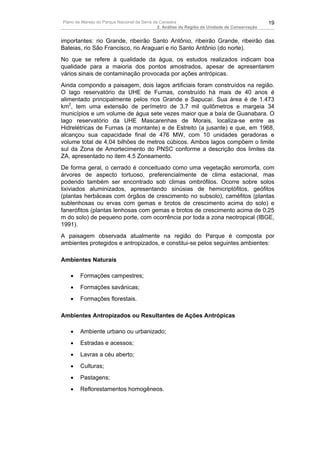 Plano de Manejo do Parque Nacional da Serra da Canastra                                        19
                                              2. Análise da Região da Unidade de Conservação


importantes: rio Grande, ribeirão Santo Antônio, ribeirão Grande, ribeirão das
Bateias, rio São Francisco, rio Araguari e rio Santo Antônio (do norte).
No que se refere à qualidade da água, os estudos realizados indicam boa
qualidade para a maioria dos pontos amostrados, apesar de apresentarem
vários sinais de contaminação provocada por ações antrópicas.
Ainda compondo a paisagem, dois lagos artificiais foram construídos na região.
O lago reservatório da UHE de Furnas, construído há mais de 40 anos é
alimentado principalmente pelos rios Grande e Sapucaí. Sua área é de 1.473
km2, tem uma extensão de perímetro de 3,7 mil quilômetros e margeia 34
municípios e um volume de água sete vezes maior que a baía de Guanabara. O
lago reservatório da UHE Mascarenhas de Morais, localiza-se entre as
Hidrelétricas de Furnas (a montante) e de Estreito (a jusante) e que, em 1968,
alcançou sua capacidade final de 476 MW, com 10 unidades geradoras e
volume total de 4,04 bilhões de metros cúbicos. Ambos lagos compõem o limite
sul da Zona de Amortecimento do PNSC conforme a descrição dos limites da
ZA, apresentado no item 4.5 Zoneamento.
De forma geral, o cerrado é conceituado como uma vegetação xeromorfa, com
árvores de aspecto tortuoso, preferencialmente de clima estacional, mas
podendo também ser encontrado sob climas ombrófilos. Ocorre sobre solos
lixiviados aluminizados, apresentando sinúsias de hemicriptófitos, geófitos
(plantas herbáceas com órgãos de crescimento no subsolo), caméfitos (plantas
sublenhosas ou ervas com gemas e brotos de crescimento acima do solo) e
fanerófitos (plantas lenhosas com gemas e brotos de crescimento acima de 0,25
m do solo) de pequeno porte, com ocorrência por toda a zona neotropical (IBGE,
1991).
A paisagem observada atualmente na região do Parque é composta por
ambientes protegidos e antropizados, e constitui-se pelos seguintes ambientes:

Ambientes Naturais

   •    Formações campestres;
   •    Formações savânicas;
   •    Formações florestais.

Ambientes Antropizados ou Resultantes de Ações Antrópicas

   •    Ambiente urbano ou urbanizado;
   •    Estradas e acessos;
   •    Lavras a céu aberto;
   •    Culturas;
   •    Pastagens;
   •    Reflorestamentos homogêneos.
 