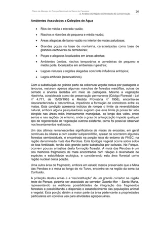Plano de Manejo do Parque Nacional da Serra da Canastra                                        20
                                              2. Análise da Região da Unidade de Conservação


Ambientes Associados a Coleções de Água

   •    Rios de média a elevada vazão;
   •    Riachos e ribeirões de pequena e média vazão;
   •    Áreas alagadas de baixa vazão no interior de matas paludosas;
   •    Grandes poças na base de montanha, caracterizadas como base de
        grandes cachoeiras ou corredeiras;
   •    Poças e alagados localizados em áreas abertas;
   •    Ambientes úmidos, riachos temporários e corredeiras de pequeno e
        médio porte, localizados em ambientes rupestres;
   •    Lagoas naturais e regiões alagadas com forte influência antrópica;
   •    Lagos artificiais (reservatórios).

Com a substituição de grande parte da cobertura vegetal nativa por pastagens e
lavouras, restaram apenas algumas manchas de florestas mesófilas, outras de
cerrado e árvores isoladas em meio às pastagens. Mesmo a vegetação
ribeirinha, considerada como de preservação permanente (Código Florestal - Lei
no 4.771, de 15/09/1965 e Medida Provisória no 1956), encontra-se
descaracterizada e descontínua, impedindo a formação de corredores entre as
matas. Esta condição apresenta indícios de romper o limite da reversibilidade
natural, embora alguns pesquisadores sugiram que este limite já possa ter sido
atingido nas áreas mais intensamente manejadas, ao longo dos vales, entre
serras e nas regiões de entorno, onde o grau de antropização impede qualquer
tipo de regeneração da vegetação outrora existente, como foi possível observar
nos levantamentos realizados.
Um dos últimos remanescentes significativos de matas de encostas, em geral
contínuas às ciliares e com caráter subperenifólio, apesar de ocorrerem algumas
florestas semideciduais, é encontrado na porção leste do entorno do PNSC, na
região denominada mata das Perobas. Esta tipologia vegetal ocorre sobre solos
de boa fertilidade, tendo sido grande parte substituída por cafezais. No Parque,
ocorrem poucas amostras desta formação florestal. A mata das Perobas é um
dos melhores fragmentos de mata encontrados com relação à diversidade de
espécies e estabilidade ecológica, e considerando esta área florestal como
região nuclear desta porção.
Uma outra área de fragmento, embora em estado menos preservado que a Mata
das Perobas e a mata ao longo do rio Turvo, encontra-se na região da serra da
Confusão.
A proteção destas áreas e a “reconstituição” de um grande corredor na região
leste do Parque, poderia ser associado ao corredor Guarda-Mor – Santa Maria,
representando as melhores possibilidades de integração dos fragmentos
florestais e possibilitando a dispersão e estabelecimento das populações animal
e vegetal. Esta porção detém a maior parte da área pertencente a propriedades
particulares em corrente uso para atividades agropecuárias.
 