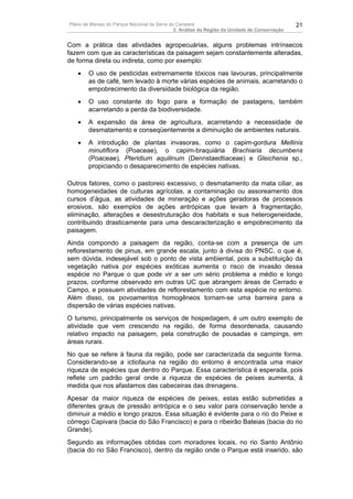 Plano de Manejo do Parque Nacional da Serra da Canastra                                        21
                                              2. Análise da Região da Unidade de Conservação


Com a prática das atividades agropecuárias, alguns problemas intrínsecos
fazem com que as características da paisagem sejam constantemente alteradas,
de forma direta ou indireta, como por exemplo:
   •    O uso de pesticidas extremamente tóxicos nas lavouras, principalmente
        as de café, tem levado à morte várias espécies de animais, acarretando o
        empobrecimento da diversidade biológica da região.
   •    O uso constante do fogo para a formação de pastagens, também
        acarretando a perda da biodiversidade.
   •    A expansão da área de agricultura, acarretando a necessidade de
        desmatamento e conseqüentemente a diminuição de ambientes naturais.
   •    A introdução de plantas invasoras, como o capim-gordura Mellinis
        minutiflora (Poaceae), o capim-braquiária Brachiaria decumbens
        (Poaceae), Pteridium aquilinum (Dennstaedtiaceae) e Gleichenia sp.,
        propiciando o desaparecimento de espécies nativas.

Outros fatores, como o pastoreio excessivo, o desmatamento da mata ciliar, as
homogeneidades de culturas agrícolas, a contaminação ou assoreamento dos
cursos d’água, as atividades de mineração e ações geradoras de processos
erosivos, são exemplos de ações antrópicas que levam à fragmentação,
eliminação, alterações e desestruturação dos habitats e sua heterogeneidade,
contribuindo drasticamente para uma descaracterização e empobrecimento da
paisagem.
Ainda compondo a paisagem da região, conta-se com a presença de um
reflorestamento de pinus, em grande escala, junto à divisa do PNSC, o que é,
sem dúvida, indesejável sob o ponto de vista ambiental, pois a substituição da
vegetação nativa por espécies exóticas aumenta o risco de invasão dessa
espécie no Parque o que pode vir a ser um sério problema a médio e longo
prazos, conforme observado em outras UC que abrangem áreas de Cerrado e
Campo, e possuem atividades de reflorestamento com esta espécie no entorno.
Além disso, os povoamentos homogêneos tornam-se uma barreira para a
dispersão de várias espécies nativas.
O turismo, principalmente os serviços de hospedagem, é um outro exemplo de
atividade que vem crescendo na região, de forma desordenada, causando
relativo impacto na paisagem, pela construção de pousadas e campings, em
áreas rurais.
No que se refere à fauna da região, pode ser caracterizada da seguinte forma.
Considerando-se a ictiofauna na região do entorno é encontrada uma maior
riqueza de espécies que dentro do Parque. Essa característica é esperada, pois
reflete um padrão geral onde a riqueza de espécies de peixes aumenta, à
medida que nos afastamos das cabeceiras das drenagens.
Apesar da maior riqueza de espécies de peixes, estas estão submetidas a
diferentes graus de pressão antrópica e o seu valor para conservação tende a
diminuir a médio e longo prazos. Essa situação é evidente para o rio do Peixe e
córrego Capivara (bacia do São Francisco) e para o ribeirão Bateias (bacia do rio
Grande).
Segundo as informações obtidas com moradores locais, no rio Santo Antônio
(bacia do rio São Francisco), dentro da região onde o Parque está inserido, são
 