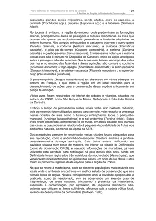 Plano de Manejo do Parque Nacional da Serra da Canastra                                        22
                                              2. Análise da Região da Unidade de Conservação


capturados grandes peixes migradores, sendo citados, entre as espécies, a
curimatã (Prochilodus spp.), piaparas (Leporinus spp.) e a tabarana (Salminus
hilarii).
No tocante à avifauna, a região do entorno, onde predominam as formações
abertas, principalmente áreas de pastagens e culturas temporárias, as aves que
ocorrem são quase que exclusivamente generalistas e bastante adaptadas ao
entorno humano. Nos campos antropizados e pastagens ocorrem o quero-quero
Vanellus chilensis, a codorna (Nothura maculosa), a curicaca (Theristicus
caudatus), o pica-pau-do-campo (Colaptes campestris), a seriema (Cariama
cristata) e o gavião-peneira (Elanus leucurus). É interessante notar que a maioria
destas aves não é comum no Chapadão da Canastra, onde as ações antrópicas
sobre a paisagem não são recentes. Nas áreas mais baixas, ao longo dos vales
dos rios e no entorno das fazendas e áreas agrícolas, são comuns o cochicho
(Anumbius annumbi), a fogo-apagou (Scardafella squammata), o suiriri-pequeno
(Satrapa icterophrys), a lavadeira-mascarada (Fluvicola nengeta) e o chopim-do-
brejo (Pseudoleistes guirahuro).
O pato-mergulhão (Mergus octosetaceus) foi observado em vários córregos do
entorno do Parque, o que torna a região em um local prioritário para o
desenvolvimento de ações para a conservação dessa espécie criticamente em
perigo de extinção.
Várias aves foram registradas no interior de cidades e vilarejos, situados no
entorno do PNSC, como São Roque de Minas, Delfinópolis e São João Batista
da Canastra.
Embora o tempo de permanência nestes locais tenha sido bastante reduzido,
pois os mesmos foram utilizados apenas para pernoite, vale ressaltar a presença
nestas cidades de aves como o tucanuçu (Ramphastos toco), o periquitão-
maracanã (Aratinga leucophthalmus) e o saí-andorinha (Tersina viridis). Estas
aves foram observadas alimentando-se de frutos, em áreas situadas nos quintais
das casas, o que pode estar relacionado à pequena disponibilidade de frutos nos
ambientes naturais, ao menos na época da AER.
Outras espécies parecem ter encontrado nestas cidades locais adequados para
sua reprodução, como o andorinhão-do-temporal Chaetura andrei e a jandaia-
de-testa-vermelha Aratinga auricapilla. Esta última estava nidificando em
cavidade situada num poste de madeira, no interior da cidade de Delfinópolis
(ponto de observação OPo9), e segundo informações de moradores, já vem
utilizando esta cavidade para nidificação há pelo menos dois anos. Ainda em
Delfinópolis foram registrados três indivíduos do mocho-diabo (Asio stygius), que
vocalizavam incessantemente no quintal das casas, em noite de lua cheia. Estes
foram os primeiros registros desta espécie para a região do PNSC.
No que se refere à mastofauna, pode-se observar populações mais estáveis nos
locais onde o ambiente encontra-se em melhor estado de conservação que nas
demais áreas da região. Nestas, principalmente onde a atividade agropecuária é
praticada, como já mencionado, vem se observando um elevado grau de
fragmentação de áreas naturais, dificultando a presença da mastofauna,
associada à contaminação, por agrotóxico, de pequenos mamíferos não-
volantes que utilizam as áreas cultiváveis, afetando toda a cadeia trófica local,
levando ao desequilíbrio da comunidade (Sullivan, 1990).
 