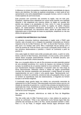 Plano de Manejo do Parque Nacional da Serra da Canastra                                        23
                                              2. Análise da Região da Unidade de Conservação


A diferença no número de espécies é explicada devido à sensibilidade de alguns
táxons aos distúrbios. De todas as espécies amostradas, a maior parte já vem
apresentando uma certa adaptabilidade à ocupação humana, como é o caso de
muitas espécies de carnívoros locais.
Este processo vem ocorrendo não somente na região, mas em todo país.
Entretanto, espécies-chave adaptáveis em outros locais perante uma realidade
diferente e não adaptáveis aos mesmos efeitos na região em questão têm
perdido seu espaço e as populações em risco, como é o caso do queixada
(Tayassu pecari) (provavelmente já extinto na região), do caitetu (Tayassu
tajacu), do veado-campeiro (Ozotoceros bezoarticus) e do tamanduá-mirim
(Tamandua tetradactyla). Em decorrência disso, planos de ações devem ser
elaborados para a manutenção de todas as populações, adaptáveis ou não aos
efeitos da agropecuária.

2.3 ASPECTOS HISTÓRICOS E CULTURAIS
Os primeiros momentos históricos relacionados à região onde o PNSC está
inserido, esta vinculada com a chegada da expedição comandada por Américo
Vespúcio à foz do rio São Francisco, em 1501, no dia de São Francisco, motivo
pelo qual o rio recebeu este nome. Mas a exploração deu-se apenas com a
vinda da comitiva de Tomé de Souza, que trouxe o português Garcia d’Ávila, um
dos primeiros desbravadores a penetrar o interior do continente a partir do
grande rio.
Uma vasta região do interior seria então povoada pelo colono, a partir do norte,
tendo o vale do rio São Francisco, denominado o rio dos currais, como condutor
natural dessa ocupação essencialmente fundada na atividade pecuária, que
abastecia de carne todo o litoral canavieiro.
Mas, se a ocupação efetiva do vale do Rio processou-se pela expansão gradual
de uma atividade econômica, foi o sonho de riqueza e as crenças do homem
europeu na existência de um paraíso material no novo continente – o Eldorado -
que impulsionaram diversas expedições a buscarem cada vez mais longe as
terras desconhecidas. Diferentes roteiros e relatos de viagem quinhentistas
oriundos das diversas expedições que penetraram o sertão falavam de serras
resplandecentes de ouro e prata e uma grande lagoa, “fabulosamente rica”,
existente no interior do continente, criando-se toda uma geografia mítica na qual
se fundiam as experiências reais dos desbravadores, o imaginário do homem
europeu e as lendas indígenas.
A localização desta grande lagoa nos relatos era comumente associada às
cabeceiras do rio São Francisco. Esta associação recorrente indicou que era, em
direção às nascentes do grande rio, o caminho das entradas de descobrimento e
exploração das minas. Acreditava-se também que pelas águas do São Francisco
atingir-se-ia os confins do Peru, permanente desejo de conquista e expansão
colonial da Coroa Portuguesa.
Nas palavras de Sampaio, referindo-se ao relato de Pero de Magalhães
Gandavo:
“Era tido então este rio [São Francisco] como o mais célebre de quantos na
colônia se conheciam. Tinha o seu nascimento numa famosa lagoa feita das
vertentes das serranias do Chile e do Peru, donde procediam também o Grão-
Pará e o rio da Prata. À margem dessa famosa lagoa afirmavam haver
 