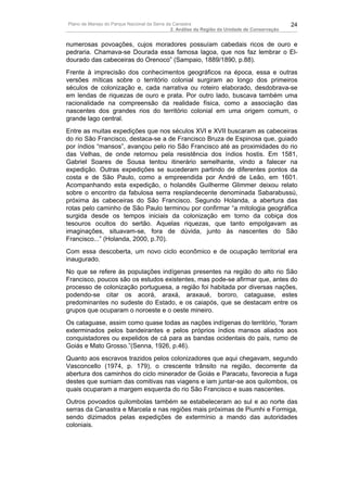 Plano de Manejo do Parque Nacional da Serra da Canastra                                        24
                                              2. Análise da Região da Unidade de Conservação


numerosas povoações, cujos moradores possuíam cabedais ricos de ouro e
pedraria. Chamava-se Dourada essa famosa lagoa, que nos faz lembrar o El-
dourado das cabeceiras do Orenoco” (Sampaio, 1889/1890, p.88).
Frente à imprecisão dos conhecimentos geográficos na época, essa e outras
versões míticas sobre o território colonial surgiram ao longo dos primeiros
séculos de colonização e, cada narrativa ou roteiro elaborado, desdobrava-se
em lendas de riquezas de ouro e prata. Por outro lado, buscava também uma
racionalidade na compreensão da realidade física, como a associação das
nascentes dos grandes rios do território colonial em uma origem comum, o
grande lago central.
Entre as muitas expedições que nos séculos XVI e XVII buscaram as cabeceiras
do rio São Francisco, destaca-se a de Francisco Bruza de Espinosa que, guiado
por índios “mansos”, avançou pelo rio São Francisco até as proximidades do rio
das Velhas, de onde retornou pela resistência dos índios hostis. Em 1581,
Gabriel Soares de Sousa tentou itinerário semelhante, vindo a falecer na
expedição. Outras expedições se sucederam partindo de diferentes pontos da
costa e de São Paulo, como a empreendida por André de Leão, em 1601.
Acompanhando esta expedição, o holandês Guilherme Glimmer deixou relato
sobre o encontro da fabulosa serra resplandecente denominada Sabarabussú,
próxima às cabeceiras do São Francisco. Segundo Holanda, a abertura das
rotas pelo caminho de São Paulo terminou por confirmar “a mitologia geográfica
surgida desde os tempos iniciais da colonização em torno da cobiça dos
tesouros ocultos do sertão. Aquelas riquezas, que tanto empolgavam as
imaginações, situavam-se, fora de dúvida, junto às nascentes do São
Francisco...” (Holanda, 2000, p.70).
Com essa descoberta, um novo ciclo econômico e de ocupação territorial era
inaugurado.
No que se refere às populações indígenas presentes na região do alto rio São
Francisco, poucos são os estudos existentes, mas pode-se afirmar que, antes do
processo de colonização portuguesa, a região foi habitada por diversas nações,
podendo-se citar os acorá, araxá, araxaué, bororo, cataguase, estes
predominantes no sudeste do Estado, e os caiapós, que se destacam entre os
grupos que ocuparam o noroeste e o oeste mineiro.
Os cataguase, assim como quase todas as nações indígenas do território, “foram
exterminados pelos bandeirantes e pelos próprios índios mansos aliados aos
conquistadores ou expelidos de cá para as bandas ocidentais do país, rumo de
Goiás e Mato Grosso.”(Senna, 1926, p.46).
Quanto aos escravos trazidos pelos colonizadores que aqui chegavam, segundo
Vasconcello (1974, p. 179), o crescente trânsito na região, decorrente da
abertura dos caminhos do ciclo minerador de Goiás e Paracatu, favorecia a fuga
destes que sumiam das comitivas nas viagens e iam juntar-se aos quilombos, os
quais ocuparam a margem esquerda do rio São Francisco e suas nascentes.
Outros povoados quilombolas também se estabeleceram ao sul e ao norte das
serras da Canastra e Marcela e nas regiões mais próximas de Piumhi e Formiga,
sendo dizimados pelas expedições de extermínio a mando das autoridades
coloniais.
 