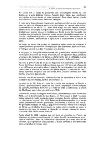 Plano de Manejo do Parque Nacional da Serra da Canastra                                        25
                                              2. Análise da Região da Unidade de Conservação


No século XIX a região foi percorrida pelo mineralogista alemão W. von
Eschwege e pelo botânico francês Auguste Saint-Hilaire, que registraram
informações sobre os locais por onde passaram. Seus relatos tiveram grande
importância no conhecimento da história da região.
A maior parte dos núcleos de povoamento que hoje compõem a rede urbana em
torno da serra da Canastra, embora tenham origem no período setecentista,
consolidaram-se no século XIX. Essa rede surgiu de uma origem comum,
assentada na aniquilação ou expulsão dos índios e quilombolas e na penetração
gradativa dos colonos brancos e mestiços que, devido à crise da mineração nos
grandes centros auríferos, buscaram novas terras e atividades econômicas, a
princípio, atividades de garimpo e pequenas faisqueiras e, após esgotados os
recursos auríferos, dedicaram-se à agricultura e especialmente à criação de
gado.
Ao longo do século XIX podem ser apontados alguns eixos de ocupação e
desenvolvimento que levaram à diferenciação das localidades. Estes eixos são:
o Triângulo Mineiro, o rio São Francisco e o rio Grande.
A ocupação do Triângulo Mineiro deu-se, em grande parte, devido ao vigário
Hermógenes Cassimiro de Araújo Brunswick, que em agosto de 1820, construiu
um oratório às margens do rio Borá e, posteriormente, com a edificação de uma
capela em seu lugar, consumou a fundação do povoado de Desemboque.
Foi esse o primeiro ato da criação da freguesia de Sacramento, no distrito de
Nossa Senhora do Desterro do Desemboque, que, em 1857 eleva-se à freguesia
e em 1870 passa a município. O progresso de Sacramento veio com o plantio de
café e com a abertura do trânsito pela ponte Jaguara, construída em 1861,
sendo o primeiro a exportar café para Goiás, Mato Grosso e Uberaba. Em 1903
ganhou o nome de Sacramento.
Existiam também no município diversas fábricas de aguardente e açúcar e de
tecidos de algodão riscado, colchas e baixeiros de lã.
No eixo do rio São Francisco, este foi o divisor das paróquias de Piumhi e
Bambuí, que disputaram a capela de São Roque, eregida por Manoel Marques
de Carvalho, fazendeiro de Piumhi e ao redor de onde se estabeleceu o arraial
de São Roque, que evoluiu para distrito em 1842.
O distrito foi elevado à categoria de município, desmembrando-se de Piumhi em
1938, com a denominação de Guia Lopes, em homenagem a José Francisco
Lopes, natural da região e guia das tropas brasileiras durante o célebre episódio
da “Retirada da Laguna”. Em 1858, Belarmino Rodrigues de Melo doou terras
para o patrimônio da cidade, que recebeu, inicialmente, o nome de São Roque.
No plebiscito realizado em 1962, a população escolheu o nome de São Roque
de Minas. As atividades desenvolvidas na região eram a criação de gado, a
tecelagem de pano de algodão, a plantação de cereais, criação de porcos,
cultura de cana, tabaco, café e mamona.
Fonte oficial de 1925 registrava que em torno do município de Piumhi, as
atividades agrícolas concentravam-se no cultivo do café, cana-de-açúcar, arroz,
milho e mandioca. Além da produção de aguardente, já existiam fábricas de
laticínios, que exportavam seus produtos. O queijo canastra já era identificado
como um produto próprio do lugar.
 