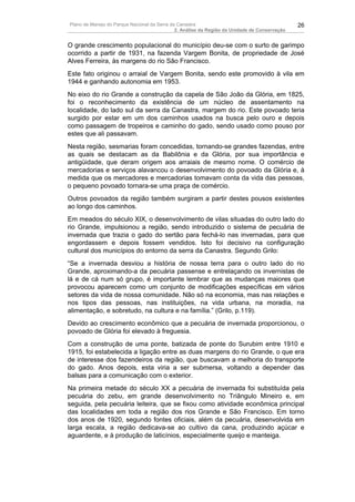 Plano de Manejo do Parque Nacional da Serra da Canastra                                        26
                                              2. Análise da Região da Unidade de Conservação


O grande crescimento populacional do município deu-se com o surto de garimpo
ocorrido a partir de 1931, na fazenda Vargem Bonita, de propriedade de José
Alves Ferreira, às margens do rio São Francisco.
Este fato originou o arraial de Vargem Bonita, sendo este promovido à vila em
1944 e ganhando autonomia em 1953.
No eixo do rio Grande a construção da capela de São João da Glória, em 1825,
foi o reconhecimento da existência de um núcleo de assentamento na
localidade, do lado sul da serra da Canastra, margem do rio. Este povoado teria
surgido por estar em um dos caminhos usados na busca pelo ouro e depois
como passagem de tropeiros e caminho do gado, sendo usado como pouso por
estes que ali passavam.
Nesta região, sesmarias foram concedidas, tornando-se grandes fazendas, entre
as quais se destacam as da Babilônia e da Glória, por sua importância e
antigüidade, que deram origem aos arraiais de mesmo nome. O comércio de
mercadorias e serviços alavancou o desenvolvimento do povoado da Glória e, à
medida que os mercadores e mercadorias tomavam conta da vida das pessoas,
o pequeno povoado tornara-se uma praça de comércio.
Outros povoados da região também surgiram a partir destes pousos existentes
ao longo dos caminhos.
Em meados do século XIX, o desenvolvimento de vilas situadas do outro lado do
rio Grande, impulsionou a região, sendo introduzido o sistema de pecuária de
invernada que trazia o gado do sertão para fechá-lo nas invernadas, para que
engordassem e depois fossem vendidos. Isto foi decisivo na configuração
cultural dos municípios do entorno da serra da Canastra. Segundo Grilo:
“Se a invernada desviou a história de nossa terra para o outro lado do rio
Grande, aproximando-a da pecuária passense e entrelaçando os invernistas de
lá e de cá num só grupo, é importante lembrar que as mudanças maiores que
provocou aparecem como um conjunto de modificações específicas em vários
setores da vida de nossa comunidade. Não só na economia, mas nas relações e
nos tipos das pessoas, nas instituições, na vida urbana, na moradia, na
alimentação, e sobretudo, na cultura e na família.” (Grilo, p.119).
Devido ao crescimento econômico que a pecuária de invernada proporcionou, o
povoado de Glória foi elevado à freguesia.
Com a construção de uma ponte, batizada de ponte do Surubim entre 1910 e
1915, foi estabelecida a ligação entre as duas margens do rio Grande, o que era
de interesse dos fazendeiros da região, que buscavam a melhoria do transporte
do gado. Anos depois, esta viria a ser submersa, voltando a depender das
balsas para a comunicação com o exterior.
Na primeira metade do século XX a pecuária de invernada foi substituída pela
pecuária do zebu, em grande desenvolvimento no Triângulo Mineiro e, em
seguida, pela pecuária leiteira, que se fixou como atividade econômica principal
das localidades em toda a região dos rios Grande e São Francisco. Em torno
dos anos de 1920, segundo fontes oficiais, além da pecuária, desenvolvida em
larga escala, a região dedicava-se ao cultivo da cana, produzindo açúcar e
aguardente, e à produção de laticínios, especialmente queijo e manteiga.
 