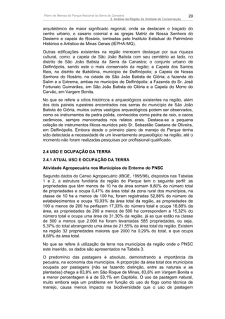 Plano de Manejo do Parque Nacional da Serra da Canastra                                        29
                                              2. Análise da Região da Unidade de Conservação


arquitetônico de maior significado regional, onde se destacam o traçado do
centro urbano, o casario colonial e as igrejas Matriz de Nossa Senhora do
Desterro e capela do Rosário, tombadas pelo Instituto Estadual do Patrimônio
Histórico e Artístico de Minas Gerais (IEPHA-MG).
Outras edificações existentes na região merecem destaque por sua riqueza
cultural, como: a capela de São João Batista com seu cemitério ao lado, no
distrito de São João Batista da Serra da Canastra; o conjunto urbano de
Delfinópolis, sendo este o mais conservado da região; a Capela dos Santos
Reis, no distrito de Babilônia, município de Delfinópolis; a Capela de Nossa
Senhora do Rosário, na cidade de São João Batista do Glória; a fazenda do
Salim e a Extrema, ambas no município de Delfinópolis; a Fazenda do Sr. José
Fortunato Guimarães, em São João Batista do Glória e a Capela do Morro do
Carvão, em Vargem Bonita.
No que se refere a sítios históricos e arqueológicos existentes na região, além
dos dois painéis rupestres encontrados nas serras do município de São João
Batista do Glória, muitos outros vestígios arqueológicos podem ser observados,
como os instrumentos de pedra polida, conhecidos como pedra de raio, e cacos
cerâmicos, sempre mencionados nos relatos orais. Destaca-se a pequena
coleção de instrumentos líticos reunidos pelo Sr. Sebastião Caetano de Oliveira,
em Delfinópolis. Embora desde o primeiro plano de manejo do Parque tenha
sido detectada a necessidade de um levantamento arqueológico na região, até o
momento não foram realizadas pesquisas por profissional qualificado.

2.4 USO E OCUPAÇÃO DA TERRA
2.4.1 ATUAL USO E OCUPAÇÃO DA TERRA
Atividade Agropecuária nos Municípios do Entorno do PNSC
Segundo dados do Censo Agropecuário (IBGE, 1995/96), dispostos nas Tabelas
1 e 2, a estrutura fundiária da região do Parque tem o seguinte perfil: as
propriedades que têm menos de 10 ha de área somam 8,80% do número total
de propriedades e ocupa 0,47% da área total da zona rural dos municípios, na
classe de 10 ha a menos de 100 ha, foram registradas 52,88% do número de
estabelecimentos e ocupa 19,03% da área total da região, as propriedades de
100 a menos de 200 ha perfazem 17,33% do número total e ocupa 18,88% da
área, as propriedades de 200 a menos de 500 ha correspondem a 15,32% do
número total e ocupa uma área de 31,30% da região, já as que estão na classe
de 500 a menos que 2.000 ha foram levantadas 585 propriedades, ou seja,
5,37% do total abrangendo uma área de 21,55% da área total da região. Existem
na região 32 propriedades maiores que 2000 ha 0,29% do total, e que ocupa
8,68% da área total.
No que se refere à utilização da terra nos municípios da região onde o PNSC
este inserido, os dados são apresentados na Tabela 3.
O predomínio das pastagens é absoluto, demonstrando a importância da
pecuária, na economia dos municípios. A proporção da área total dos municípios
ocupada por pastagens (não se fazendo distinção, entre as naturais e as
plantadas) chega a 83,8% em São Roque de Minas, 83,6% em Vargem Bonita e
a menor percentagem é a de 53,1% em Capitólio. O uso da pastagem natural,
muito embora seja um problema em função do uso do fogo como técnica de
manejo, causa menos impacto na biodiversidade que o uso de pastagem
 