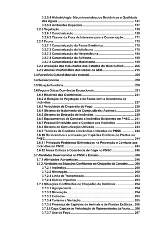 3.2.5.4 Hidrobiologia: Macroinvertebrados Bentônicos e Qualidade
       das Águas ........................................................................................... 141
       3.2.5.5 Ambientes Especiais.............................................................. 157
   3.2.6 Vegetação ......................................................................................... 159
       3.2.6.1 Caracterização ........................................................................ 159
       3.2.6.2 Táxons da Flora de Interesse para a Conservação............. 171
   3.2.7 Fauna ................................................................................................ 175
       3.2.7.1 Caracterização da Fauna Bentônica..................................... 175
       3.2.7.2 Caracterização da Ictiofauna ................................................ 175
       3.2.7.3 Caracterização da Herpetofauna........................................... 184
       3.2.7.4 Caracterização da Avifauna................................................... 189
       3.2.7.5 Caracterização da Mastofauna.............................................. 199
   3.2.8 Avaliação dos Resultados dos Estudos do Meio Biótico ............ 206
   3.2.9 Análise Intertemática dos Dados da AER...................................... 215
3.3 Patrimônio Cultural Material e Imaterial.................................................................225
3.4 Socioeconomia ...........................................................................................................230
3.5 Situação Fundiária......................................................................................................230
3.6 Fogos e Outras Ocorrências Excepcionais..........................................................231
  3.6.1 Histórico das Ocorrências .............................................................. 231
  3.6.2 A Relação da Vegetação e da Fauna com a Ocorrência de
  Incêndios .................................................................................................. 237
  3.6.3 Velocidade de Dispersão do Fogo ................................................ 238
  3.6.4 Sistema de Isolamento de Combustíveis (Aceiros)...................... 239
  3.6.5 Sistema de Detecção de Incêndios ............................................... 239
  3.6.6 Equipamentos de Combate a Incêndios Existentes no PNSC .... 241
  3.6.7 Pessoal Envolvido com o Combate aos Incêndios ..................... 243
  3.6.8 Sistema de Comunicação Utilizado ............................................... 243
  3.6.9 Técnicas de Combate a Incêndios Utilizadas no PNSC ............... 244
  3.6.10 Os Incêndios e a Invasão por Espécies Exóticas de Plantas no
  PNSC .......................................................................................................... 244
  3.6.11 Principais Problemas Enfrentados na Prevenção e Combate aos
  Incêndios no PNSC................................................................................... 245
  3.6.12 Áreas Críticas à Ocorrência de Fogo no PNSC .......................... 246
3.7 Atividades Desenvolvidas no PNSC e Entorno...................................................246
  3.7.1 Atividades Apropriadas................................................................... 246
  3.7.2 Atividades ou Situações Conflitantes no Chapadão da Canastra......... 260
       3.7.2.1 Incêndios................................................................................. 260
       3.7.2.2 Mineração................................................................................ 260
       3.7.2.3 Linha de Transmissão............................................................ 263
       3.7.2.4 Outros Impactos .................................................................... 263
  3.7.3 Situações Conflitantes no Chapadão da Babilônia ...................... 264
       3.7.3.1 Agropecuária .......................................................................... 264
       3.7.3.2 Mineração................................................................................ 264
       3.7.3.3 Estradas .................................................................................. 265
       3.7.3.4 Turismo e Visitação................................................................ 265
       3.7.3.5 Presença de Espécies de Animais e de Plantas Exóticas.. 266
       3.7.3.6 Caça, Captura ou Perturbação de Representantes da Fauna...... 266
       3.7.3.7 Uso do Fogo............................................................................ 267
 