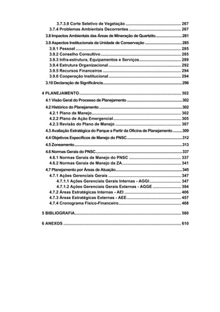 3.7.3.8 Corte Seletivo de Vegetação ................................................. 267
     3.7.4 Problemas Ambientais Decorrentes .............................................. 267
  3.8 Impactos Ambientais das Áreas de Mineração de Quartzito............................281
  3.9 Aspectos Institucionais da Unidade de Conservação .......................................285
    3.9.1 Pessoal ............................................................................................. 285
    3.9.2 Conselho Consultivo ....................................................................... 285
    3.9.3 Infra-estrutura, Equipamentos e Serviços..................................... 289
    3.9.4 Estrutura Organizacional ................................................................ 292
    3.9.5 Recursos Financeiros ..................................................................... 294
    3.9.6 Cooperação Institucional ................................................................ 294
  3.10 Declaração de Significância...................................................................................296

4 PLANEJAMENTO.......................................................................................... 302
  4.1 Visão Geral do Processo de Planejamento ..........................................................302
  4.2 Histórico do Planejamento .......................................................................................302
    4.2.1 Plano de Manejo............................................................................... 302
    4.2.2 Plano de Ação Emergencial............................................................ 305
    4.2.3 Revisão do Plano de Manejo .......................................................... 307
  4.3 Avaliação Estratégica do Parque a Partir da Oficina de Planejamento..........309
  4.4 Objetivos Específicos de Manejo do PNSC..........................................................312
  4.5 Zoneamento.................................................................................................................313
  4.6 Normas Gerais do PNSC...........................................................................................337
    4.6.1 Normas Gerais de Manejo do PNSC .............................................. 337
    4.6.2 Normas Gerais de Manejo da ZA.................................................... 341
  4.7 Planejamento por Áreas de Atuação......................................................................345
    4.7.1 Ações Gerenciais Gerais ................................................................ 347
         4.7.1.1 Ações Gerenciais Gerais Internas - AGGI............................ 347
         4.7.1.2 Ações Gerenciais Gerais Externas - AGGE ......................... 394
    4.7.2 Áreas Estratégicas Internas - AEI .................................................. 406
    4.7.3 Áreas Estratégicas Externas - AEE................................................ 457
    4.7.4 Cronograma Físico-Financeiro....................................................... 468

5 BIBLIOGRAFIA.............................................................................................. 580

6 ANEXOS ........................................................................................................ 610
 