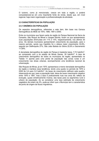 Plano de Manejo do Parque Nacional da Serra da Canastra                                        53
                                              2. Análise da Região da Unidade de Conservação


O turismo, como já mencionado, cresce em toda a região, e poderá
consubstanciar-se em uma importante fonte de renda, desde que, em nível
regional, haja maior organização e profissionalização da atividade.

2.5 CARACTERÍSTICAS DA POPULAÇÃO
2.5.1 DINÂMICA DA POPULAÇÃO
Os aspectos demográficos, referentes a este item, têm base nos Censos
Demográficos do IBGE de 1970, 1980, 1991 e 2000.
Entre os municípios que fazem parte da região do Parque Nacional da Serra da
Canastra, São Roque de Minas e Vargem Bonita, foram os que apresentaram
suas populações diminuídas em 11% e 15%, respectivamente, nos últimos 30
anos. Os demais municípios apresentaram crescimento da população, para o
mesmo período, sendo que Capitólio foi o obteve maior crescimento 33,9%,
seguido por Delfinópolis 27%, São João Batista do Glória 25,9% e Sacramento
11,59%.
A densidade demográfica da região do Parque é bastante baixa, 7,72 hab/Km2,
se comparado com a do estado de Minas Gerais, 30 hab/Km2. A taxa de
crescimento demográfico de todos os municípios da região, apresentada na
Tabela 11 aponta para uma perda de população das zonas rurais e um
crescimento nas áreas urbanas, acompanhando uma tendência nacional de
urbanização.
São Roques de Minas, já em 1970, apresentava a menor densidade demográfica
da região e manteve essa tendência, tendo uma queda no período de 1970 a
2000 de 3,4 para 3,0 hab/Km2. As taxas de crescimento ratificam este quadro,
observando-se que, para a população total, deixa de haver crescimento negativo
entre 1970 e 1991, mas a taxa é praticamente nula nos anos 90, reflexo da
evolução, quase simetricamente inversa, das taxas para os segmentos rural e
urbano da população. Ao se considerar uma taxa estimada de crescimento
vegetativo da ordem de 2%, pode-se inferir que o Município tem a característica
de ponto de origem de fluxos migratórios.
 