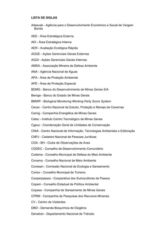 LISTA DE SIGLAS

Adesvab - Agência para o Desenvolvimento Econômico e Social de Vargem
  Bonita

AEE - Área Estratégica Externa
AEI - Área Estratégica Interna
AER - Avaliação Ecológica Rápida
AGGE - Ações Gerenciais Gerais Externas
AGGI - Ações Gerenciais Gerais Internas
AMDA - Associação Mineira de Defesa Ambiente
ANA - Agência Nacional de Águas
APA - Área de Proteção Ambiental
APE - Área de Proteção Especial
BDMG - Banco do Desenvolvimento de Minas Gerais S/A
Bemge - Banco do Estado de Minas Gerais
BMWP - Biological Monitoring Working Party Score System
Cecav - Centro Nacional de Estudo, Proteção e Manejo de Cavernas
Cemig - Companhia Energética de Minas Gerais
Cetec - Instituto Centro Tecnológico de Minas Gerais
Cgeuc - Coordenação Geral de Unidades de Conservação
CNIA - Centro Nacional de Informação, Tecnologias Ambientais e Editoração
CNPJ - Cadastro Nacional de Pessoas Jurídicas
COA - BH - Clube de Observações de Aves
CODEC - Conselho de Desenvolvimento Comunitário
Codema - Conselho Municipal de Defesa do Meio Ambiente
Conama - Conselho Nacional de Meio Ambiente
Conesan - Comissão Nacional de Ecologia e Saneamento
Contur - Conselho Municipal de Turismo
Cooperpassos - Cooperativa dos Suinocultores de Passos
Copam - Conselho Estadual de Política Ambiental
Copasa - Companhia de Saneamento de Minas Gerais
CPRM - Companhia de Pesquisas dos Recursos Minerais
CV - Centro de Visitantes
DBO - Demanda Bioquímica de Oxigênio
Denatran - Departamento Nacional de Trânsito
 