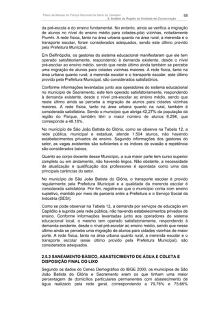 Plano de Manejo do Parque Nacional da Serra da Canastra                                        58
                                              2. Análise da Região da Unidade de Conservação


da pré-escola e do ensino fundamental. No entanto, ainda se verifica a migração
de alunos no nível do ensino médio para cidades-pólo vizinhas, notadamente
Piumhi. A rede física, tanto na área urbana quanto na área rural, a merenda e o
transporte escolar, foram considerados adequados, sendo este último provido
pela Prefeitura Municipal.
Em Delfinópolis, os gestores do sistema educacional manifestaram que ele tem
operado satisfatoriamente, respondendo à demanda existente, desde o nível
pré-escolar ao ensino médio, sendo que neste último ainda também se percebe
uma migração de alunos para cidades vizinhas maiores. A rede física, tanto na
área urbana quanto rural, a merenda escolar e o transporte escolar, este último
provido pela Prefeitura Municipal, são considerados satisfatórios.
Conforme informações levantadas junto aos operadores do sistema educacional
no município de Sacramento, este tem operado satisfatoriamente, respondendo
à demanda existente, desde o nível pré-escolar ao ensino médio, sendo que
neste último ainda se percebe a migração de alunos para cidades vizinhas
maiores. A rede física, tanto na área urbana quanto na rural, também é
considerada satisfatória. Sendo o município que abriga 42,27% da população da
região do Parque, também têm o maior número de alunos 6.294, que
corresponde a 48,18%.
No município de São João Batista do Glória, como se observa na Tabela 12, a
rede pública, municipal e estadual, atende 1.504 alunos, não havendo
estabelecimentos privados de ensino. Segundo informações dos gestores do
setor, as vagas existentes são suficientes e os índices de evasão e repetência
são considerados baixos.
Quanto ao corpo docente desse Município, a sua maior parte tem curso superior
completo ou em andamento, não havendo leigos. Não obstante, a necessidade
de atualização e qualificação dos professores é apontada como uma das
principais carências do setor.
No município de São João Batista do Glória, o transporte escolar é provido
regularmente pela Prefeitura Municipal e a qualidade da merenda escolar é
considerada satisfatória. Por fim, registre-se que o município conta com ensino
supletivo, mantido por meio de parceria entre a Prefeitura e o Serviço Social da
Indústria (SESI).
Como se pode observar na Tabela 12, a demanda por serviços de educação em
Capitólio é suprida pela rede pública, não havendo estabelecimentos privados de
ensino. Conforme informações levantadas junto aos operadores do sistema
educacional local, o mesmo tem operado satisfatoriamente, respondendo à
demanda existente, desde o nível pré-escolar ao ensino médio, sendo que nesse
último ainda se percebe uma migração de alunos para cidades vizinhas de maior
porte. A rede física, tanto na área urbana quanto rural, a merenda escolar e o
transporte escolar (esse último provido pela Prefeitura Municipal), são
considerados adequados.

2.5.3 SANEAMENTO BÁSICO, ABASTECIMENTO DE ÁGUA E COLETA E
DISPOSIÇÃO FINAL DO LIXO
Segundo os dados do Censo Demográfico do IBGE 2000, os municípios de São
João Batista do Glória e Sacramento eram os que tinham uma maior
percentagem de domicílios particulares permanentes com abastecimento de
água realizado pela rede geral, correspondendo a 79,76% e 75,66%
 