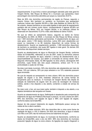 Plano de Manejo do Parque Nacional da Serra da Canastra                                        59
                                              2. Análise da Região da Unidade de Conservação


respectivamente. O que tinha a menor percentagem atendido pela rede geral foi
Vargem Bonita. São Roque de Minas foi o município que apresentou maior
percentagem dos domicílios atendidos por poços ou nascentes 34,61%.
Mais de 80% dos domicílios permanentes da região do Parque, segundo o
mesmo Censo, têm banheiro ou sanitário, os municípios que apresentam
melhores índices são Capitólio 98,29% e São João Batistas do Glória 98,71%.
No entanto, desses banheiros os que estão ligadas à rede geral de esgotamento
sanitário são em número muito menor, correspondendo a apenas 46,58% em
São Roque de Minas, 55% em Vargem Bonita, e os melhores índices foi
observado em Sacramento 73,37% e São João Batista do Glória 75,62%.
No que se refere ao saneamento básico, segundo os dados do Censo
Demográfico de 2000, do IBGE, o município de São Roque de Minas contava
com 1.904 domicílios particulares permanentes. O abastecimento de água, por
rede geral, cobria 1.159 destes domicílios, outros 659 eram abastecidos por
poços ou nascentes e os 86 restantes dispunham de outras formas de
abastecimento. Quanto ao esgotamento sanitário, 1.599 domicílios dispunham
de banheiro ou sanitários, dos quais 887 ligados à rede geral. Os demais 305
domicílios não dispunham destes serviços.
Quanto ao abastecimento de água no Município de Vargem Bonita, conforme
dados da Emater/MG, referentes ao ano de 2001, todos os domicílios urbanos
contavam com ligações de água, estando o serviço de abastecimento sob a
responsabilidade da Copasa, que detém a concessão do serviço desde 1974.
Segundo informações desta, há 480 ligações na área urbana, abrangendo 505
domicílios, cujas fontes são dois poços artesianos, ambos com 72 m de
profundidade e vazão de 4,8 l/seg.
Na área rural deste município, 50% dos domicílios são abastecidos por meio de
minas; 10% por cisterna, 30% por poço artesiano e os 10% restantes possuem
água encanada.
No que diz respeito ao saneamento no meio urbano, 80% dos domicílios possui
ligação de esgoto e os 20% restantes utilizam-se de outras formas de
lançamento para os resíduos. O município de Vargem Bonita não dispõe de
estação de tratamento de esgoto nem de usina de reciclagem de resíduos
sólidos, sendo o lixo disposto a céu aberto, contando a cidade de serviço de
coleta.
No meio rural, o lixo, em sua maior parte, também é disposto a céu aberto, e os
dejetos domésticos são lançados em fossas.
Quanto ao abastecimento de água, Delfinópolis é abastecida pela companhia de
tratamento de água da Prefeitura Municipal e possuía, na zona urbana em 2001,
99% dos domicílios com ligação de água e 98% com ligação de esgoto,
conforme dados da Emater/MG.
Apesar de não possuir tratamento de esgoto, Delfinópolis possui serviço de
coleta de lixo e aterro sanitário.
Na zona rural deste minicípio, 85% dos domicílios têm a mina como forma de
captação de água, e 15% a cisterna. Em 80% dos domicílios, a água é tratada
com filtro e em 20% não há nenhuma forma de tratamento de água.
Quanto ao abastecimento de água, no município de Sacramento, conforme os
dados da Emater/MG, para o ano de 2001, 98% dos domicílios do município
possuíam ligação de água na zona urbana. As ligações de esgoto chegavam a
 