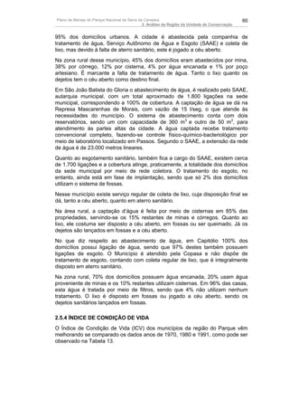 Plano de Manejo do Parque Nacional da Serra da Canastra                                        60
                                              2. Análise da Região da Unidade de Conservação


95% dos domicílios urbanos. A cidade é abastecida pela companhia de
tratamento de água, Serviço Autônomo de Água e Esgoto (SAAE) e coleta de
lixo, mas devido à falta de aterro sanitário, este é jogado a céu aberto.
Na zona rural desse município, 45% dos domicílios eram abastecidos por mina,
38% por córrego, 12% por cisterna, 4% por água encanada e 1% por poço
artesiano. É marcante a falta de tratamento de água. Tanto o lixo quanto os
dejetos tem o céu aberto como destino final.
Em São João Batista do Gloria o abastecimento de água, é realizado pelo SAAE,
autarquia municipal, com um total aproximado de 1.800 ligações na sede
municipal, correspondendo a 100% de cobertura. A captação de água se dá na
Represa Mascarenhas de Morais, com vazão de 15 l/seg, o que atende às
necessidades do município. O sistema de abastecimento conta com dois
reservatórios, sendo um com capacidade de 360 m3 e outro de 50 m3, para
atendimento às partes altas da cidade. A água captada recebe tratamento
convencional completo, fazendo-se controle físico-químico-bacteriológico por
meio de laboratório localizado em Passos. Segundo o SAAE, a extensão da rede
de água é de 23.000 metros lineares.
Quanto ao esgotamento sanitário, também fica a cargo do SAAE, existem cerca
de 1.700 ligações e a cobertura atinge, praticamente, a totalidade dos domicílios
da sede municipal por meio de rede coletora. O tratamento do esgoto, no
entanto, ainda está em fase de implantação, sendo que só 2% dos domicílios
utilizam o sistema de fossas.
Nesse município existe serviço regular de coleta de lixo, cuja disposição final se
dá, tanto a céu aberto, quanto em aterro sanitário.
Na área rural, a captação d’água é feita por meio de cisternas em 85% das
propriedades, servindo-se os 15% restantes de minas e córregos. Quanto ao
lixo, ele costuma ser disposto a céu aberto, em fossas ou ser queimado. Já os
dejetos são lançados em fossas e a céu aberto.
No que diz respeito ao abastecimento de água, em Capitólio 100% dos
domicílios possui ligação de água, sendo que 97% destes também possuem
ligações de esgoto. O Município é atendido pela Copasa e não dispõe de
tratamento de esgoto, contando com coleta regular de lixo, que é integralmente
disposto em aterro sanitário.
Na zona rural, 70% dos domicílios possuem água encanada, 20% usam água
proveniente de minas e os 10% restantes utilizam cisternas. Em 96% das casas,
esta água é tratada por meio de filtros, sendo que 4% não utilizam nenhum
tratamento. O lixo é disposto em fossas ou jogado a céu aberto, sendo os
dejetos sanitários lançados em fossas.

2.5.4 ÍNDICE DE CONDIÇÃO DE VIDA
O Índice de Condição de Vida (ICV) dos municípios da região do Parque vêm
melhorando se comparado os dados anos de 1970, 1980 e 1991, como pode ser
observado na Tabela 13.
 