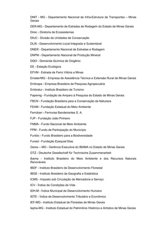 DNIT - MG - Departamento Nacional de Infra-Estrutura de Transportes – Minas
Gerais
DER-MG - Departamento de Estradas de Rodagem do Estado de Minas Gerais
Direc - Diretoria de Ecossistemas
DIUC - Divisão de Unidades de Conservação
DLIS - Desenvolvimento Local Integrado e Sustentável
DNER - Departamento Nacional de Estradas e Rodagem
DNPM - Departamento Nacional de Produção Mineral
DQO - Demanda Química de Oxigênio
EE - Estação Ecológica
EFVM - Estrada de Ferro Vitória a Minas
Emater/MG - Empresa de Assistência Técnica e Extensão Rural de Minas Gerais
Embrapa - Empresa Brasileira de Pesquisa Agropecuária
Embratur - Instituto Brasileiro de Turismo
Fapemig - Fundação de Amparo à Pesquisa do Estado de Minas Gerais
FBCN - Fundação Brasileira para a Conservação da Natureza
FEAM - Fundação Estadual do Meio Ambiente
Ferroban - Ferrovias Bandeirantes S. A.
FJP - Fundação João Pinheiro
FNMA - Fundo Nacional de Meio Ambiente
FPM - Fundo de Participação do Município
Funbio - Fundo Brasileiro para a Biodiversidade
Funed - Fundação Ezequiel Dias
Gerex – MG - Gerência Executiva do IBAMA no Estado de Minas Gerais
GTZ - Deutsche Gesellschaft für Technische Zusammenarbeit
Ibama - Instituto Brasileiro do Meio Ambiente e dos Recursos Naturais
Renováveis
IBDF - Instituto Brasileiro de Desenvolvimento Florestal
IBGE - Instituto Brasileiro de Geografia e Estatística
ICMS - Imposto sob Circulação de Mercadoria e Serviço
ICV - Índice de Condições de Vida
IDH-M - Índice Municipal de Desenvolvimento Humano
IDTE - Índice de Desenvolvimento Tributário e Econômico
IEF-MG - Instituto Estadual de Florestas de Minas Gerais
Iepha-MG - Instituto Estadual do Patrimônio Histórico e Artístico de Minas Gerais
 