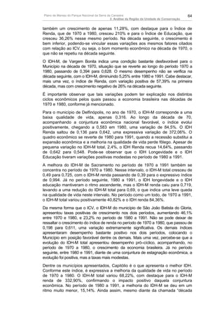 Plano de Manejo do Parque Nacional da Serra da Canastra                                        64
                                              2. Análise da Região da Unidade de Conservação


também um crescimento de apenas 11,28%, com destaque para o Índice de
Renda, que de 1970 a 1980, cresceu 210% e para o Índice de Educação, que
cresceu 36,26% nesse mesmo período. Na década seguinte, o crescimento é
bem inferior, podendo-se vincular essas variações aos mesmos fatores citados
com relação ao ICV, ou seja, o bom momento econômico na década de 1970, o
que não se repetiu na década seguinte.
O IDH-M, de Vargem Bonita indica uma condição bastante desfavorável para o
Município na década de 1970, situação que se reverte ao longo do período 1970 a
1980, passando de 0,394 para 0,628. O mesmo desempenho não se verifica na
década seguinte, com o IDH-M, diminuindo 5,25% entre 1980 e 1991. Cabe destacar,
mais uma vez, o índice de Renda, com variação positiva de 57,39% na primeira
década, mas com crescimento negativo de 26% na década seguinte.
É importante observar que tais variações podem ter explicação nos distintos
ciclos econômicos pelos quais passou a economia brasileira nas décadas de
1970 e 1980, conforme já mencionado.
Para o município de Delfinópolis, no ano de 1970, o IDH-M corresponde a uma
baixa qualidade de vida, apenas 0,316. Ao longo da década de 70,
acompanhando a conjuntura econômica nacional favorável, o índice evolui
positivamente, chegando a 0,583 em 1980, uma variação de 84,5%. O IDH
Renda saltou de 0,136 para 0,642, uma expressiva variação de 372,06%. O
quadro econômico se reverte de 1980 para 1991, quando a recessão substitui a
expansão econômica e a melhoria na qualidade de vida perde fôlego. Apesar de
pequena variação no IDH-M total, 2,4%, o IDH Renda recua 14,64%, passando
de 0,642 para 0,548. Pode-se observar que o IDH Longevidade e o IDH
Educação tiveram variações positivas modestas no período de 1980 a 1991.
A melhora do IDH-M de Sacramento no período de 1970 a 1991 também se
concentra no período de 1970 a 1980. Nesse intervalo, o IDH-M total cresceu de
0,49 para 0,725, com o IDH-M renda passando de 0,39 para o expressivo índice
de 0,994. Já no período seguinte, 1980 a 1991, o IDH longevidade e o IDH
educação mantiveram o ritmo ascendente, mas o IDH-M renda caiu para 0,719,
levando a uma redução do IDH-M total para 0,69, o que indica uma leve queda
na qualidade de vida neste intervalo. No período como um todo, de 1970 a 1991,
o IDH-M total variou positivamente 40,82% e o IDH renda 84,36%.
Da mesma forma que o ICV, o IDH-M do município de São João Batista do Gloria,
apresentou taxas positivas de crescimento nos dois períodos, aumentando 46,1%
entre 1970 e 1980, e 23,2% no período de 1980 a 1991. Não se pode deixar de
ressaltar o crescimento do índice de renda no período de 1970 a 1980, que passou de
0,198 para 0,611, uma variação extremamente significativa. Os demais índices
apresentaram desempenho bastante positivo nos dois períodos, colocando o
Município em posição favorável dentre os demais. Mais uma vez, percebe-se que a
evolução do IDH-M total apresentou desempenho pró–cíclico, acompanhando, no
período de 1970 a 1980, o crescimento da economia brasileira. Já no período
seguinte, entre 1980 e 1991, diante de uma conjuntura de estagnação econômica, a
evolução foi positiva, mas a taxas mais modestas.
Dentre os municípios apresentados, Capitólio é o que apresenta o melhor IDH.
Conforme este índice, é expressiva a melhoria da qualidade de vida no período
de 1970 a 1980. O IDH-M total variou 68,22%, com destaque para o IDH-M
renda de 332,90%, confirmando o impacto positivo daquela conjuntura
econômica. No período de 1980 a 1991, a melhoria do IDH-M se deu em um
ritmo muito menor, 15,14%. Ainda assim, mesmo diante da chamada “década
 