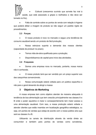 9


                         Cultural (crescemos ouvindo que sorvete faz mal à
          saúde, que está associado a gripes e resfriados e não deve ser
tomado no frio).

              Falta de controle sobre os pontos de venda com relação à higiene
que poderá afetar a imagem do produto se não seguir um padrão rígido de
procedimentos.

      2.3 Forças:

              O nosso produto é novo no mercado e segue uma tendência de
consumo saudável sendo um produto de fácil produção;

              Nossa estrutura suporta a demanda dos nossos clientes
(capacidade de produzir no prazo);

              Temos mão-de-obra qualificada para a produção;

              Disponibilizamos de capital para início das atividades.

      2.4 Fraquezas

              Somos uma empresa nova no mercado, portanto, nossa marca
não é conhecida.

              O nosso produto terá que ser vendido por um preço superior aos
das casquinhas convencionais.

              Nossa comunicação estará voltada para um público específico e
não para o geral deixando de atingir a massa

      3      Objetivos de Marketing

      A nossa empresa tem como objetivo atender de maneira adequada à
tendência de boa alimentação que tem crescido principalmente nas classes A e
B onde o poder aquisitivo é maior e conseqüentemente tem maior acesso a
uma alimentação saudável. Com isso, a nossa produção estará voltada a
atender clientes que estão inseridos em localização geográfica estratégica, ou
seja, em pontos de vendas que esteja de acordo com o nosso público alvo que
será as classes A e B.

      Utilizando os canais de distribuição através da venda direta ao
consumidor    e    também    para    pontos   de   vendas    como       sorveterias,
 