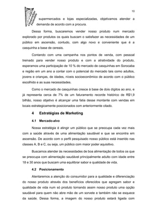 10

           supermercados e lojas especializadas, objetivamos atender a
          demanda de acordo com a procura.

      Dessa forma, buscaremos vender nosso produto num mercado
explorado por produtos os quais buscam o satisfazer as necessidades de um
público em ascensão, contudo, com algo novo e conveniente que é a
casquinha a base de cereais.

      Contando com uma campanha nos pontos de venda, com pessoal
treinado para vender nosso produto e com a atratividade do produto,
esperamos uma participação de 10 % do mercado de casquinhas em Sorocaba
e região em um ano a contar com o potencial do mercado tais como adultos,
jovens e crianças, de idades, níveis socioeconômico de acordo com o público
escolhido e as suas necessidades.

      Como o mercado de casquinhas cresce à base de dois dígitos ao ano, e
já representa cerca de 7% de um faturamento recorde histórico de R$1,9
bilhão, nosso objetivo é alcançar uma fatia desse montante com vendas em
locais estrategicamente posicionados com anteriormente citado.

      4    Estratégias de Marketing

      4.1 Mercado-alvo

      Nossa estratégia é atingir um público que se preocupa cada vez mais
com a saúde através de uma alimentação saudável e que se encontra em
ascensão. De acordo com o perfil pesquisado nosso público está inserido nas
classes A, B e C, ou seja, um público com maior poder aquisitivo.

      Buscamos atender às necessidades de boa alimentação de todos os que
se preocupa com alimentação saudável principalmente adulto com idade entre
18 e 30 anos que buscam uma equilibrar sabor e qualidade de vida.

      4.2 Posicionamento

      Atentaremos a atenção do consumidor para a qualidade e diferenciação
do nosso produto através dos benefícios oferecidos que agregam sabor e
qualidade de vida num só produto tornando assim nosso produto uma opção
saudável para quem não abre mão de um sorvete e também não se esquece
da saúde. Dessa forma, a imagem do nosso produto estará ligada com
 