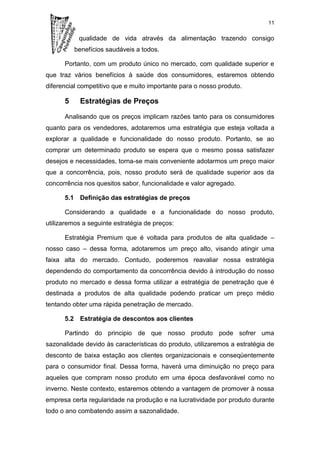 11

           qualidade de vida através da alimentação trazendo consigo
          benefícios saudáveis a todos.

      Portanto, com um produto único no mercado, com qualidade superior e
que traz vários benefícios à saúde dos consumidores, estaremos obtendo
diferencial competitivo que e muito importante para o nosso produto.

      5     Estratégias de Preços

      Analisando que os preços implicam razões tanto para os consumidores
quanto para os vendedores, adotaremos uma estratégia que esteja voltada a
explorar a qualidade e funcionalidade do nosso produto. Portanto, se ao
comprar um determinado produto se espera que o mesmo possa satisfazer
desejos e necessidades, torna-se mais conveniente adotarmos um preço maior
que a concorrência, pois, nosso produto será de qualidade superior aos da
concorrência nos quesitos sabor, funcionalidade e valor agregado.

      5.1 Definição das estratégias de preços

      Considerando a qualidade e a funcionalidade do nosso produto,
utilizaremos a seguinte estratégia de preços:

      Estratégia Premium que é voltada para produtos de alta qualidade –
nosso caso – dessa forma, adotaremos um preço alto, visando atingir uma
faixa alta do mercado. Contudo, poderemos reavaliar nossa estratégia
dependendo do comportamento da concorrência devido à introdução do nosso
produto no mercado e dessa forma utilizar a estratégia de penetração que é
destinada a produtos de alta qualidade podendo praticar um preço médio
tentando obter uma rápida penetração de mercado.

      5.2 Estratégia de descontos aos clientes

      Partindo do principio de que nosso produto pode sofrer uma
sazonalidade devido às características do produto, utilizaremos a estratégia de
desconto de baixa estação aos clientes organizacionais e conseqüentemente
para o consumidor final. Dessa forma, haverá uma diminuição no preço para
aqueles que compram nosso produto em uma época desfavorável como no
inverno. Neste contexto, estaremos obtendo a vantagem de promover à nossa
empresa certa regularidade na produção e na lucratividade por produto durante
todo o ano combatendo assim a sazonalidade.
 