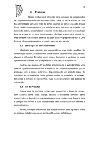 12


                   6   Produtos

               Nosso produto será oferecido para satisfazer às necessidades
de um público crescente que tem como hábito cuidar da saúde através de uma
boa alimentação sem abrir mão de certas iguarias tal como o sorvete. Dessa
forma, produziremos produtos que satisfaçam essa demanda de superior com
qualidade, sabor, funcionalidade e saúde. Tudo isso, para que o consumidor
leve para casa ao comprar nosso produto não leve apenas uma casquinha,
mas também os benefícios centrais os quais ela deve proporcionar que é uma
fonte de alimentação saudável enquanto saboreia seu sorvete.

      6.1 Estratégias de desenvolvimento

      Idealizado para oferecer aos consumidores uma opção saudável de
alimentação e sabor, as casquinhas contarão com sabores como coco, laranja,
abacaxi e diferentes formatos como cones, barquinho e cestinha os quais
apresentaram maiores índice de preferência nas pesquisas realizadas.

      Partindo das análises PFOA feitas anteriormente a qual identificou uma
série de oportunidades entre elas a existência de um público crescente que se
preocupa com a saúde, estaremos disponibilizando um produto capaz de
satisfazer as necessidades desse publico através de variedade de sabores,
tamanhos e formatos de casquinhas. Tudo isso para atender aos desejos do
consumidor.

      6.2 Mix de Produtos

      Nossa linha de produtos contará com casquinhas a base de cereais,
com sabores como coco, laranja, abacaxi e diferentes formatos como
cones,copinhos, barquinhos e cestinhas oferecendo opções para diversos tipos
e desejos dos clientes e suas necessidades vista a diversidade dos clientes a
serem atingidos.

      Abaixo, exemplo de formatos dos nossos produtos para agradar a todos
os gostos e paladares desde os simples até os mais sofisticados:
 
