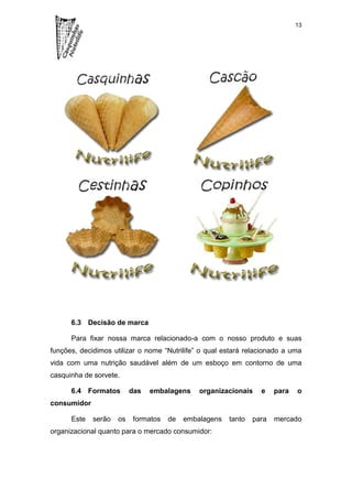 13




      6.3 Decisão de marca

      Para fixar nossa marca relacionado-a com o nosso produto e suas
funções, decidimos utilizar o nome “Nutrilife” o qual estará relacionado a uma
vida com uma nutrição saudável além de um esboço em contorno de uma
casquinha de sorvete.

      6.4 Formatos        das   embalagens    organizacionais    e    para   o
consumidor

      Este   serão   os   formatos   de   embalagens   tanto   para   mercado
organizacional quanto para o mercado consumidor:
 