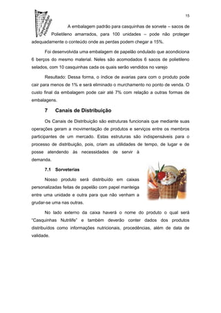 15

                   A embalagem padrão para casquinhas de sorvete – sacos de
            Polietileno amarrados, para 100 unidades – pode não proteger
adequadamente o conteúdo onde as perdas podem chegar a 15%.

      Foi desenvolvida uma embalagem de papelão ondulado que acondiciona
6 berços do mesmo material. Neles são acomodados 6 sacos de polietileno
selados, com 10 casquinhas cada os quais serão vendidos no varejo

      Resultado: Dessa forma, o índice de avarias para com o produto pode
cair para menos de 1% e será eliminado o murchamento no ponto de venda. O
custo final da embalagem pode cair até 7% com relação a outras formas de
embalagens.

      7      Canais de Distribuição

      Os Canais de Distribuição são estruturas funcionais que mediante suas
operações geram a movimentação de produtos e serviços entre os membros
participantes de um mercado. Estas estruturas são indispensáveis para o
processo de distribuição, pois, criam as utilidades de tempo, de lugar e de
posse atendendo às necessidades de servir à
demanda.

      7.1 Sorveterias

      Nosso produto será distribuído em caixas
personalizadas feitas de papelão com papel manteiga
entre uma unidade e outra para que não venham a
grudar-se uma nas outras.

      No lado externo da caixa haverá o nome do produto o qual será
“Casquinhas Nutrilife” e também deverão conter dados dos produtos
distribuídos como informações nutricionais, procedências, além de data de
validade.
 