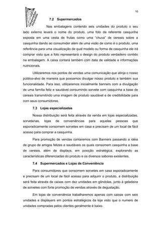 16

                   7.2 Supermercados

                 Nas embalagens contendo seis unidades do produto o seu
lado externo levará o nome do produto, uma foto da referente casquinha
exposta em uma cesta de frutas como uma “chuva” de cereais sobre a
casquinha dando ao consumidor além de uma visão de como é o produto, uma
referência para uma visualização de qual modelo ou forma de casquinha ele irá
comprar visto que a foto representará o design do produto verdadeiro contido
na embalagem. A caixa contará também com data de validade e informações
nutricionais.

       Utilizaremos nos pontos de vendas uma comunicação que atinja o nosso
público-alvo de maneira que possamos divulgar nosso produto e também sua
funcionalidade. Para isso, utilizaremos inicialmente banners com a divulgação
de uma família feliz e saudável consumindo sorvete com casquinha a base de
cereais transmitindo uma imagem de produto saudável e de credibilidade para
com seus consumidores.

       7.3 Lojas especializadas

       Nossa distribuição será feita através da venda em lojas especializadas,
sorveterias,    lojas   de   conveniências   para    aquelas    pessoas      que
esporadicamente consomem sorvetes em casa e precisam de um local de fácil
acesso para comprar a casquinha.

       Para promoção de vendas contaremos com Banners passando a idéia
de grupo de amigos felizes e saudáveis os quais consomem casquinha a base
de cereais, além de displays, em posição estratégica, explorando as
características diferenciadas do produto e os diversos sabores existentes.

       7.4 Supermercados e Lojas de Conveniência

       Para consumidores que consomem sorvetes em casa esporadicamente
e precisam de um local de fácil acesso para adquirir o produto, a distribuição
será feita através de caixas com dez unidades em gôndolas, junto à geladeira
de sorvetes com forte promoção de vendas através de degustação.

       Em lojas de conveniência trabalharemos apenas com caixas com seis
unidades e displayers em pontos estratégicos da loja visto que o numero de
unidades compradas pelos clientes geralmente é baixo.
 