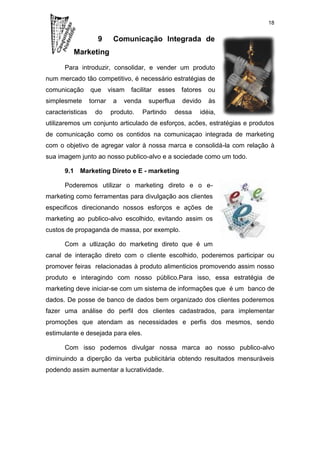 18


                     9      Comunicação Integrada de
          Marketing

      Para introduzir, consolidar, e vender um produto
num mercado tão competitivo, é necessário estratégias de
comunicação       que      visam   facilitar   esses   fatores   ou
simplesmete       tornar    a   venda     superflua    devido    às
caracteristicas     do     produto.     Partindo   dessa     idéia,
utilizaremos um conjunto articulado de esforços, acões, estratégias e produtos
de comunicação como os contidos na comunicaçao integrada de marketing
com o objetivo de agregar valor à nossa marca e consolidá-la com relação à
sua imagem junto ao nosso publico-alvo e a sociedade como um todo.

      9.1 Marketing Direto e E - marketing

      Poderemos utilizar o marketing direto e o e-
marketing como ferramentas para divulgação aos clientes
especificos direcionando nossos esforços e ações de
marketing ao publico-alvo escolhido, evitando assim os
custos de propaganda de massa, por exemplo.

      Com a utlização do marketing direto que é um
canal de interação direto com o cliente escolhido, poderemos participar ou
promover feiras relacionadas à produto alimenticios promovendo assim nosso
produto e interagindo com nosso público.Para isso, essa estratégia de
marketing deve iniciar-se com um sistema de informações que é um banco de
dados. De posse de banco de dados bem organizado dos clientes poderemos
fazer uma análise do perfil dos clientes cadastrados, para implementar
promoções que atendam as necessidades e perfis dos mesmos, sendo
estimulante e desejada para eles.

      Com isso podemos divulgar nossa marca ao nosso publico-alvo
diminuindo a diperção da verba publicitária obtendo resultados mensuráveis
podendo assim aumentar a lucratividade.
 