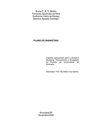 Bruna P. B. S. Molina
Fernando Aparecido da Silva
Guilherme Vieira de Moraes
 Mariana Agueda Caciraghi




 PLANO DE MARKETING




             Trabalho apresentado para a disciplina
             Marketing: Planejamento e Divulgação
             do Produto da Universidade de
             Sorocaba.


             Orientador: Prof. Ms.Helton dos Santos




       Sorocaba/SP
      Novembro/2008
 