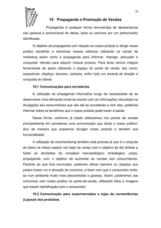 19


                   10 Propaganda e Promoção de Vendas

                  Propaganda é qualquer forma remunerada de apresentacao
nao pessoal e promocional de ideias, bens ou servicos por um patrocinador
identificado.

       O objetivo da propaganda com relação ao nosso produto é atingir nosso
publico escolhido e direcionar nossos esforcos utilizando os canais de
marketing assim como a propaganda para informar, interagir, persuadir e
conquistar clientes para adquirir nossos produto. Para tanto iremos integrar
ferramentas de apoio utilizando o espaço do ponto de venda, tais como:
expositores, displays, banners, cartazes, enfim todo um arsenal de atração e
conquista do cliente.

       10.1 Comunicações para sorveterias

       A utilização de propaganda informativa surge da necessidade de se
desenvolver uma demanda inicial de acordo com as informações veiculadas na
divulgação aos consumidores que vão até as sorveterias e com isso, podemos
informar sobre os benefícios que o nosso produto pode trazer à saúde.

       Dessa forma, conforme já citado utilizaremos nos pontos de vendas
principalmente em sorveterias uma comunicação que atinja o nosso público-
alvo de maneira que possamos divulgar nosso produto e também sua
funcionalidade.

       A utilização de merchandising também está prevista já que é o conjunto
de todos os meios usados nas lojas de varejo com o objetivo de dar ênfase a
todas as atividades do complexo mercadológico- embalagem, preço,
propaganda, com o objetivo de aumentar as vendas aos consumidores.
Partindo do que fora enunciado, podemos utilizar banners ou displays que
podem trazer cor e situação de consumo, e fazer com que o consumidor sinta-
se num ambiente muito mais descontraído e gostoso. Assim, poderemos nos
comunicar com nosso publico no ponto-de-venda, utilizando fotos e imagens
que trazem identificação com o consumidor.

       10.2 Comunicação para supermercados e lojas de conveniências
(Layouts dos produtos)
 