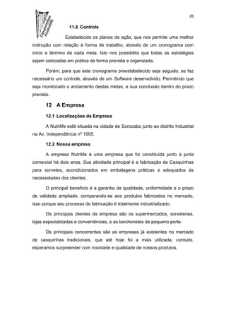 26

                  11.6 Controle

                Estabelecido os planos de ação, que nos permite uma melhor
instrução com relação à forma de trabalho, através de um cronograma com
inicio e término de cada meta. Isto nos possibilita que todas as estratégias
sejam colocadas em prática de forma prevista e organizada.

       Porém, para que este cronograma preestabelecido seja seguido, se faz
necessário um controle, através de um Software desenvolvido. Permitindo que
seja monitorado o andamento destas metas, e sua conclusão dentro do prazo
previsto.

       12 A Empresa

       12.1 Localizações da Empresa

       A Nutrilife está situada na cidade de Sorocaba junto ao distrito Industrial
na Av. Independência nº 1005.

       12.2 Nossa empresa

       A empresa Nutrilife é uma empresa que foi constituída junto à junta
comercial há dois anos. Sua atividade principal é a fabricação de Casquinhas
para sorvetes, acondicionados em embalagens práticas e adequados às
necessidades dos clientes.

       O principal benefício é a garantia da qualidade, uniformidade e o prazo
de validade ampliado, comparando-se aos produtos fabricados no mercado,
isso porque seu processo de fabricação é totalmente industrializado.

       Os principais clientes da empresa são os supermercados, sorveterias,
lojas especializadas e conveniências, e as lanchonetes de pequeno porte.

       Os principais concorrentes são as empresas já existentes no mercado
de casquinhas tradicionais, que até hoje foi a mais utilizada, contudo,
esperamos surpreender com novidade e qualidade de nossos produtos.
 