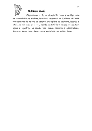 27

                 12.3 Nossa Missão

               Oferecer uma opção em alimentação prática e saudável para
os consumidores de sorvetes, fabricando casquinhas de qualidade para uma
vida saudável até na hora de saborear uma iguaria tão tradicional, focando a
eficiência de nossos processos, visando a satisfação de nossos clientes, bem
como a excelência na relação com nossos parceiros e colaboradores,
buscando o crescimento da empresa e a satisfação dos nossos clientes.
 