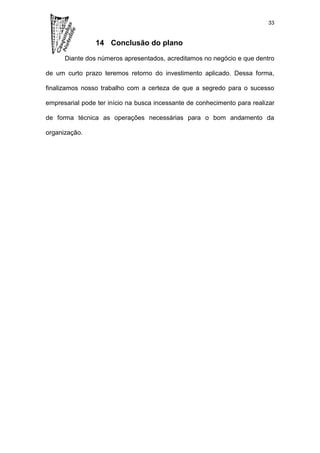 33


                14 Conclusão do plano

      Diante dos números apresentados, acreditamos no negócio e que dentro

de um curto prazo teremos retorno do investimento aplicado. Dessa forma,

finalizamos nosso trabalho com a certeza de que a segredo para o sucesso

empresarial pode ter início na busca incessante de conhecimento para realizar

de forma técnica as operações necessárias para o bom andamento da

organização.
 