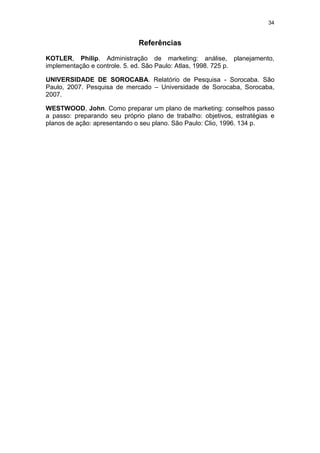 34


                              Referências

KOTLER, Philip. Administração de marketing: análise, planejamento,
implementação e controle. 5. ed. São Paulo: Atlas, 1998. 725 p.

UNIVERSIDADE DE SOROCABA. Relatório de Pesquisa - Sorocaba. São
Paulo, 2007. Pesquisa de mercado – Universidade de Sorocaba, Sorocaba,
2007.

WESTWOOD, John. Como preparar um plano de marketing: conselhos passo
a passo: preparando seu próprio plano de trabalho: objetivos, estratégias e
planos de ação: apresentando o seu plano. São Paulo: Clio, 1996. 134 p.
 
