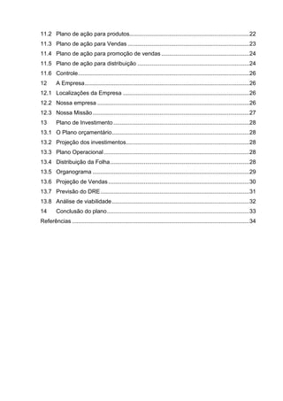 11.2 Plano de ação para produtos........................................................................... 22
11.3 Plano de ação para Vendas ............................................................................ 23
11.4 Plano de ação para promoção de vendas ....................................................... 24
11.5 Plano de ação para distribuição ...................................................................... 24
11.6 Controle ........................................................................................................... 26
12       A Empresa ....................................................................................................... 26
12.1 Localizações da Empresa ............................................................................... 26
12.2 Nossa empresa ............................................................................................... 26
12.3 Nossa Missão .................................................................................................. 27
13       Plano de Investimento ..................................................................................... 28
13.1 O Plano orçamentário ...................................................................................... 28
13.2 Projeção dos investimentos ............................................................................. 28
13.3 Plano Operacional ........................................................................................... 28
13.4 Distribuição da Folha ....................................................................................... 28
13.5 Organograma .................................................................................................. 29
13.6 Projeção de Vendas ........................................................................................ 30
13.7 Previsão do DRE ............................................................................................. 31
13.8 Análise de viabilidade ...................................................................................... 32
14       Conclusão do plano ......................................................................................... 33
Referências ............................................................................................................... 34
 