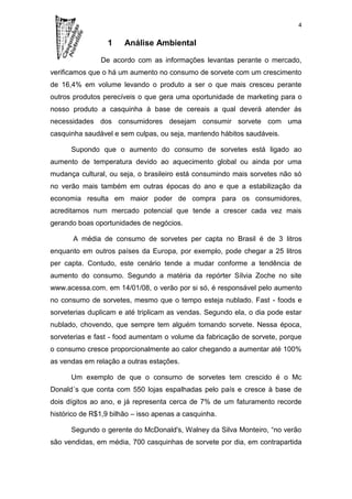 4


                 1     Análise Ambiental

               De acordo com as informações levantas perante o mercado,
verificamos que o há um aumento no consumo de sorvete com um crescimento
de 16,4% em volume levando o produto a ser o que mais cresceu perante
outros produtos perecíveis o que gera uma oportunidade de marketing para o
nosso produto a casquinha à base de cereais a qual deverá atender ás
necessidades dos consumidores desejam consumir sorvete com uma
casquinha saudável e sem culpas, ou seja, mantendo hábitos saudáveis.

      Supondo que o aumento do consumo de sorvetes está ligado ao
aumento de temperatura devido ao aquecimento global ou ainda por uma
mudança cultural, ou seja, o brasileiro está consumindo mais sorvetes não só
no verão mais também em outras épocas do ano e que a estabilização da
economia resulta em maior poder de compra para os consumidores,
acreditamos num mercado potencial que tende a crescer cada vez mais
gerando boas oportunidades de negócios.

       A média de consumo de sorvetes per capta no Brasil é de 3 litros
enquanto em outros países da Europa, por exemplo, pode chegar a 25 litros
per capta. Contudo, este cenário tende a mudar conforme a tendência de
aumento do consumo. Segundo a matéria da repórter Sílvia Zoche no site
www.acessa.com, em 14/01/08, o verão por si só, é responsável pelo aumento
no consumo de sorvetes, mesmo que o tempo esteja nublado. Fast - foods e
sorveterias duplicam e até triplicam as vendas. Segundo ela, o dia pode estar
nublado, chovendo, que sempre tem alguém tomando sorvete. Nessa época,
sorveterias e fast - food aumentam o volume da fabricação de sorvete, porque
o consumo cresce proporcionalmente ao calor chegando a aumentar até 100%
as vendas em relação a outras estações.

      Um exemplo de que o consumo de sorvetes tem crescido é o Mc
Donald´s que conta com 550 lojas espalhadas pelo país e cresce à base de
dois dígitos ao ano, e já representa cerca de 7% de um faturamento recorde
histórico de R$1,9 bilhão – isso apenas a casquinha.

      Segundo o gerente do McDonald's, Walney da Silva Monteiro, “no verão
são vendidas, em média, 700 casquinhas de sorvete por dia, em contrapartida
 