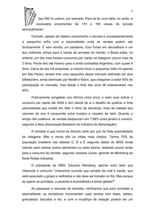 5

           das 200 no outono, por exemplo. Para se ter uma idéia, no verão, é
          necessária     encomendar   de   170   a   180   caixas   de   sorvete
semanalmente”.

       Contudo, apesar do relativo crescimento o sorvete e conseqüentemente
a casquinha sofre com a sazonalidade onde as vendas podem cair
bruscamente. É sem dúvida, um paradoxo. Com furtas em abundância e um
dos melhores climas para a venda de sorvetes do mundo, o Brasil exibe, no
entanto, um dos mais baixos consumos per capita na categoria: pouco mais de
3 litros. Perde feio até mesmo para a ainda combalida Argentina, com quase 9
litros. Cerca de dez mil empresas, a maioria micro e pequenas (três mil apenas
em São Paulo), tentam tirar uma casquinha desse mercado estimado em dois
bilhões/ano, ainda dominado por Nestlé e Kibon, que chegaram a exibir 95% de
participação no mercado, mas desde o final dos anos 90 estacionaram nos
60%.

       Praticamente congelado nos últimos cinco anos, o setor quer dobrar o
consumo per capita até 2009 e tem diante de si o desafio de quebrar a forte
sazonalidade que insiste em ditar o ritmo da demanda, mais da metade dos
volumes do ano é consumida entre outubro e meados de abril. Quando o
tempo não colabora, as vendas despencam em 7,88% entre janeiro e outubro,
segundo a Abia (Associação Brasileira da Indústria da Alimentação).

       A verdade é que nunca se discutiu tanto por que da forte sazonalidade
da categoria. Mito e renda são os vilões mais citados. Temos 75% da
população brasileira nas classes C, D e E segundo dados do IBGE ainda
lutando para colocar outros elementos na cesta básica, restando pouca renda
para o consumo de sorvete, segundo Joseane Leone, gerente de Marketing da
Duas Rodas Industrial.

       O presidente da ABIS, Eduardo Weisberg, aponta outro fator que
influencia o consumo “crescemos ouvindo que sorvete faz mal à saúde, que
está associado a gripes e resfriados e não deve ser tomado no frio. Mas porque
ao operar as amídalas, o paciente é aconselhado a tomar gelado?”

       Ao pesquisar o mercado de sorvetes, verificamos que para combater a
sazonalidade, as sorveterias incrementam suas vendas com balas, caldas,
granulados, biscoitos e etc. e com a mudança de estação poderá ser um
 